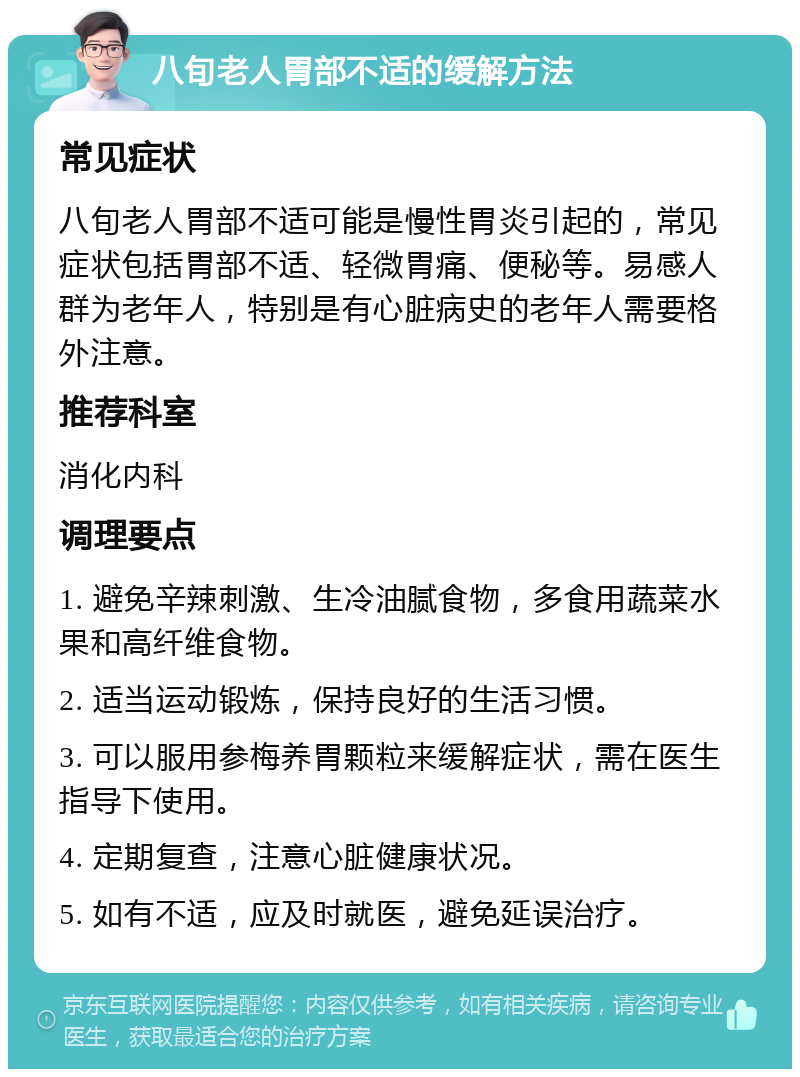 八旬老人胃部不适的缓解方法 常见症状 八旬老人胃部不适可能是慢性胃炎引起的，常见症状包括胃部不适、轻微胃痛、便秘等。易感人群为老年人，特别是有心脏病史的老年人需要格外注意。 推荐科室 消化内科 调理要点 1. 避免辛辣刺激、生冷油腻食物，多食用蔬菜水果和高纤维食物。 2. 适当运动锻炼，保持良好的生活习惯。 3. 可以服用参梅养胃颗粒来缓解症状，需在医生指导下使用。 4. 定期复查，注意心脏健康状况。 5. 如有不适，应及时就医，避免延误治疗。