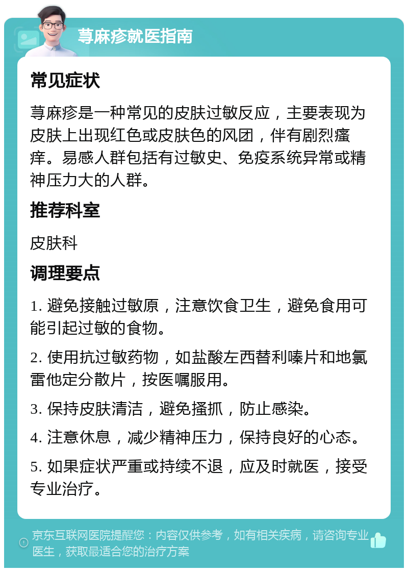 荨麻疹就医指南 常见症状 荨麻疹是一种常见的皮肤过敏反应，主要表现为皮肤上出现红色或皮肤色的风团，伴有剧烈瘙痒。易感人群包括有过敏史、免疫系统异常或精神压力大的人群。 推荐科室 皮肤科 调理要点 1. 避免接触过敏原，注意饮食卫生，避免食用可能引起过敏的食物。 2. 使用抗过敏药物，如盐酸左西替利嗪片和地氯雷他定分散片，按医嘱服用。 3. 保持皮肤清洁，避免搔抓，防止感染。 4. 注意休息，减少精神压力，保持良好的心态。 5. 如果症状严重或持续不退，应及时就医，接受专业治疗。