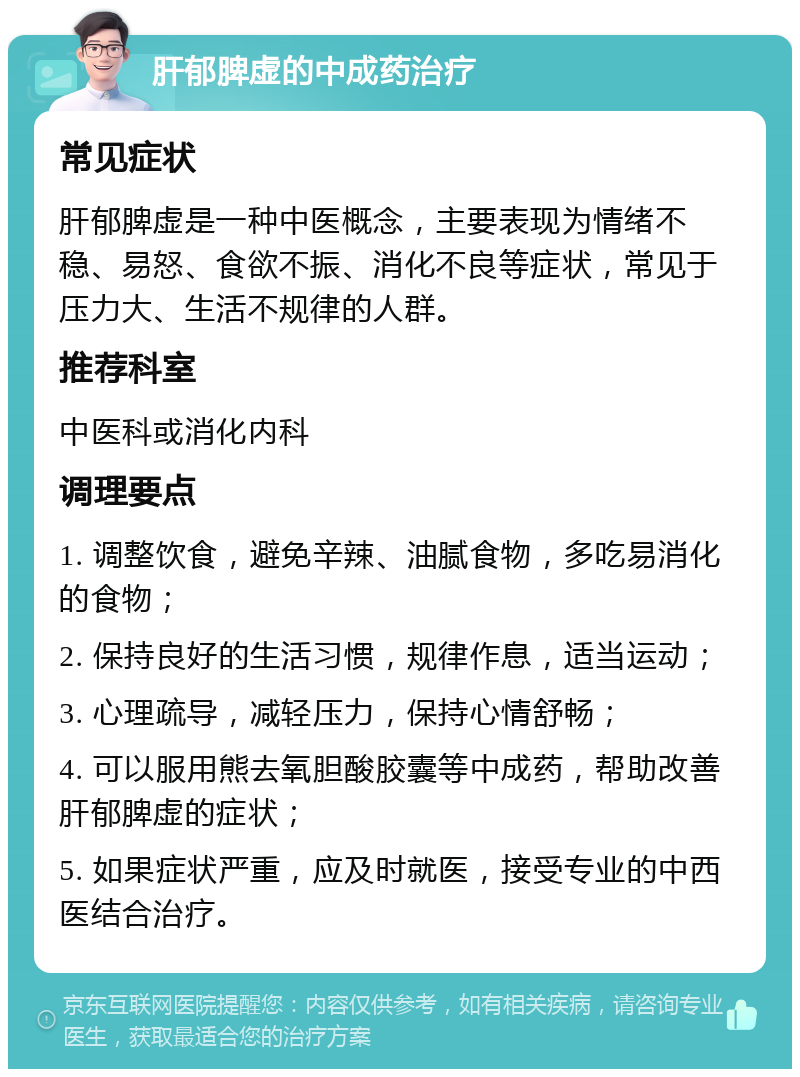 肝郁脾虚的中成药治疗 常见症状 肝郁脾虚是一种中医概念，主要表现为情绪不稳、易怒、食欲不振、消化不良等症状，常见于压力大、生活不规律的人群。 推荐科室 中医科或消化内科 调理要点 1. 调整饮食，避免辛辣、油腻食物，多吃易消化的食物； 2. 保持良好的生活习惯，规律作息，适当运动； 3. 心理疏导，减轻压力，保持心情舒畅； 4. 可以服用熊去氧胆酸胶囊等中成药，帮助改善肝郁脾虚的症状； 5. 如果症状严重，应及时就医，接受专业的中西医结合治疗。