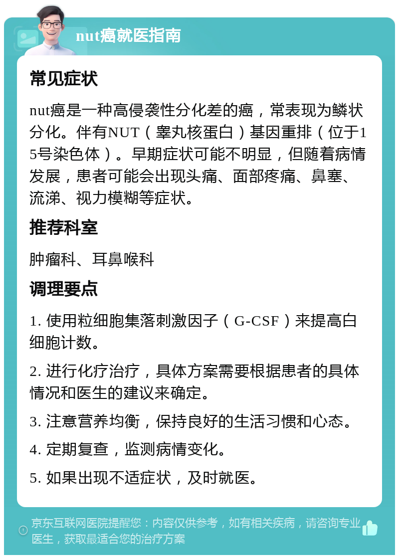 nut癌就医指南 常见症状 nut癌是一种高侵袭性分化差的癌，常表现为鳞状分化。伴有NUT（睾丸核蛋白）基因重排（位于15号染色体）。早期症状可能不明显，但随着病情发展，患者可能会出现头痛、面部疼痛、鼻塞、流涕、视力模糊等症状。 推荐科室 肿瘤科、耳鼻喉科 调理要点 1. 使用粒细胞集落刺激因子（G-CSF）来提高白细胞计数。 2. 进行化疗治疗，具体方案需要根据患者的具体情况和医生的建议来确定。 3. 注意营养均衡，保持良好的生活习惯和心态。 4. 定期复查，监测病情变化。 5. 如果出现不适症状，及时就医。