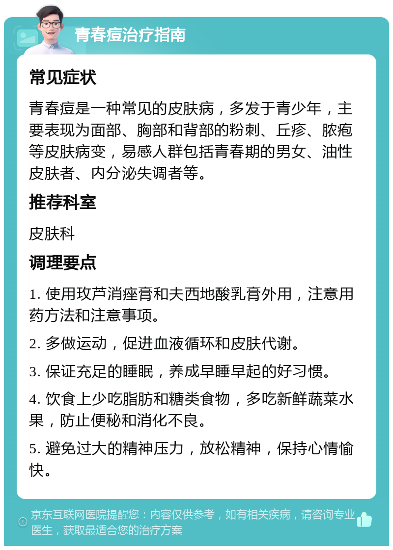 青春痘治疗指南 常见症状 青春痘是一种常见的皮肤病，多发于青少年，主要表现为面部、胸部和背部的粉刺、丘疹、脓疱等皮肤病变，易感人群包括青春期的男女、油性皮肤者、内分泌失调者等。 推荐科室 皮肤科 调理要点 1. 使用玫芦消痤膏和夫西地酸乳膏外用，注意用药方法和注意事项。 2. 多做运动，促进血液循环和皮肤代谢。 3. 保证充足的睡眠，养成早睡早起的好习惯。 4. 饮食上少吃脂肪和糖类食物，多吃新鲜蔬菜水果，防止便秘和消化不良。 5. 避免过大的精神压力，放松精神，保持心情愉快。