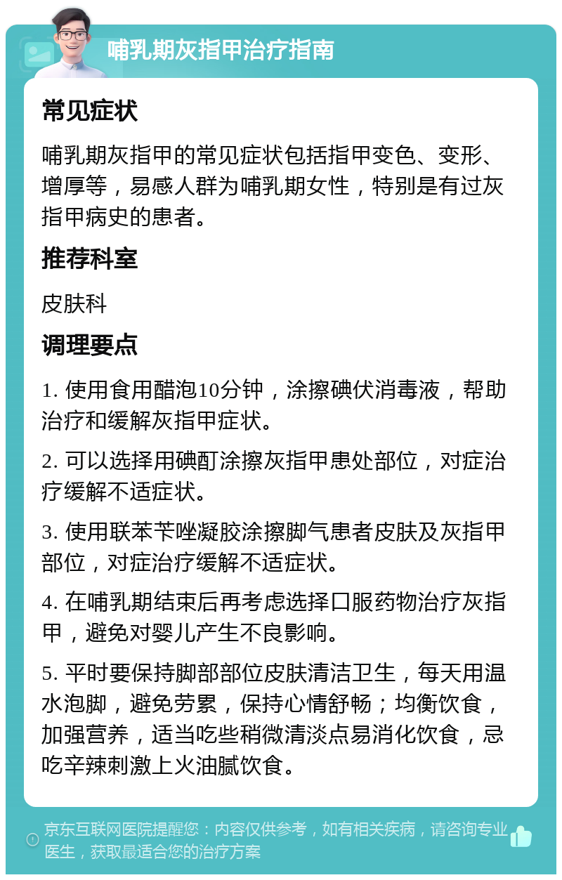 哺乳期灰指甲治疗指南 常见症状 哺乳期灰指甲的常见症状包括指甲变色、变形、增厚等，易感人群为哺乳期女性，特别是有过灰指甲病史的患者。 推荐科室 皮肤科 调理要点 1. 使用食用醋泡10分钟，涂擦碘伏消毒液，帮助治疗和缓解灰指甲症状。 2. 可以选择用碘酊涂擦灰指甲患处部位，对症治疗缓解不适症状。 3. 使用联苯苄唑凝胶涂擦脚气患者皮肤及灰指甲部位，对症治疗缓解不适症状。 4. 在哺乳期结束后再考虑选择口服药物治疗灰指甲，避免对婴儿产生不良影响。 5. 平时要保持脚部部位皮肤清洁卫生，每天用温水泡脚，避免劳累，保持心情舒畅；均衡饮食，加强营养，适当吃些稍微清淡点易消化饮食，忌吃辛辣刺激上火油腻饮食。