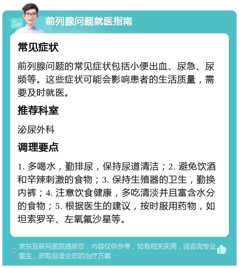 前列腺问题就医指南 常见症状 前列腺问题的常见症状包括小便出血、尿急、尿频等。这些症状可能会影响患者的生活质量，需要及时就医。 推荐科室 泌尿外科 调理要点 1. 多喝水，勤排尿，保持尿道清洁；2. 避免饮酒和辛辣刺激的食物；3. 保持生殖器的卫生，勤换内裤；4. 注意饮食健康，多吃清淡并且富含水分的食物；5. 根据医生的建议，按时服用药物，如坦索罗辛、左氧氟沙星等。