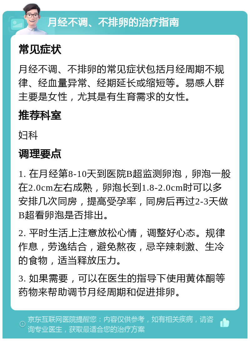 月经不调、不排卵的治疗指南 常见症状 月经不调、不排卵的常见症状包括月经周期不规律、经血量异常、经期延长或缩短等。易感人群主要是女性，尤其是有生育需求的女性。 推荐科室 妇科 调理要点 1. 在月经第8-10天到医院B超监测卵泡，卵泡一般在2.0cm左右成熟，卵泡长到1.8-2.0cm时可以多安排几次同房，提高受孕率，同房后再过2-3天做B超看卵泡是否排出。 2. 平时生活上注意放松心情，调整好心态。规律作息，劳逸结合，避免熬夜，忌辛辣刺激、生冷的食物，适当释放压力。 3. 如果需要，可以在医生的指导下使用黄体酮等药物来帮助调节月经周期和促进排卵。