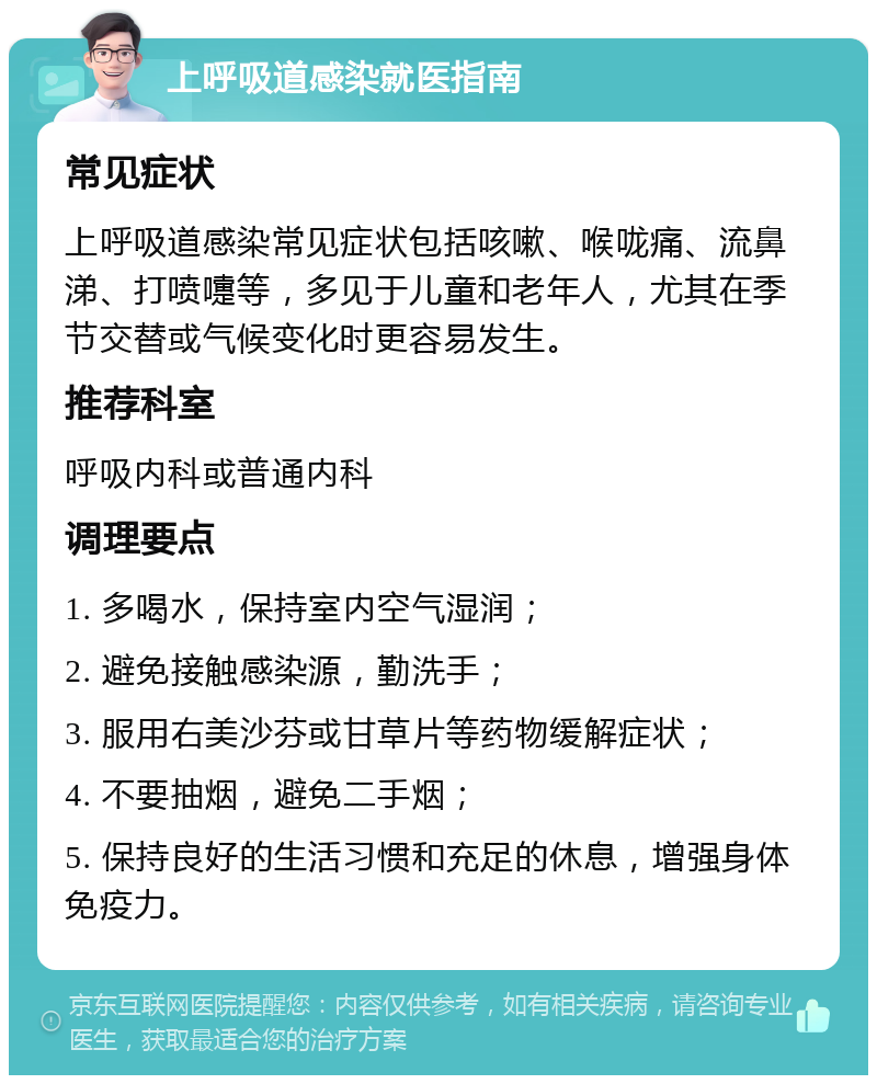 上呼吸道感染就医指南 常见症状 上呼吸道感染常见症状包括咳嗽、喉咙痛、流鼻涕、打喷嚏等，多见于儿童和老年人，尤其在季节交替或气候变化时更容易发生。 推荐科室 呼吸内科或普通内科 调理要点 1. 多喝水，保持室内空气湿润； 2. 避免接触感染源，勤洗手； 3. 服用右美沙芬或甘草片等药物缓解症状； 4. 不要抽烟，避免二手烟； 5. 保持良好的生活习惯和充足的休息，增强身体免疫力。