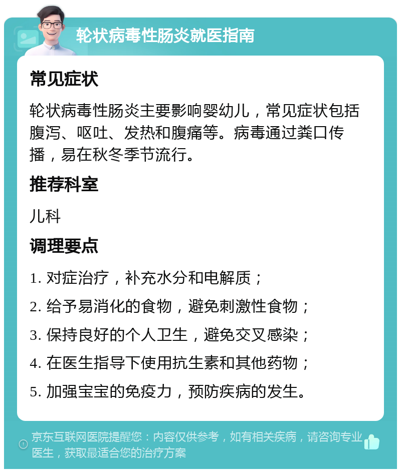 轮状病毒性肠炎就医指南 常见症状 轮状病毒性肠炎主要影响婴幼儿，常见症状包括腹泻、呕吐、发热和腹痛等。病毒通过粪口传播，易在秋冬季节流行。 推荐科室 儿科 调理要点 1. 对症治疗，补充水分和电解质； 2. 给予易消化的食物，避免刺激性食物； 3. 保持良好的个人卫生，避免交叉感染； 4. 在医生指导下使用抗生素和其他药物； 5. 加强宝宝的免疫力，预防疾病的发生。