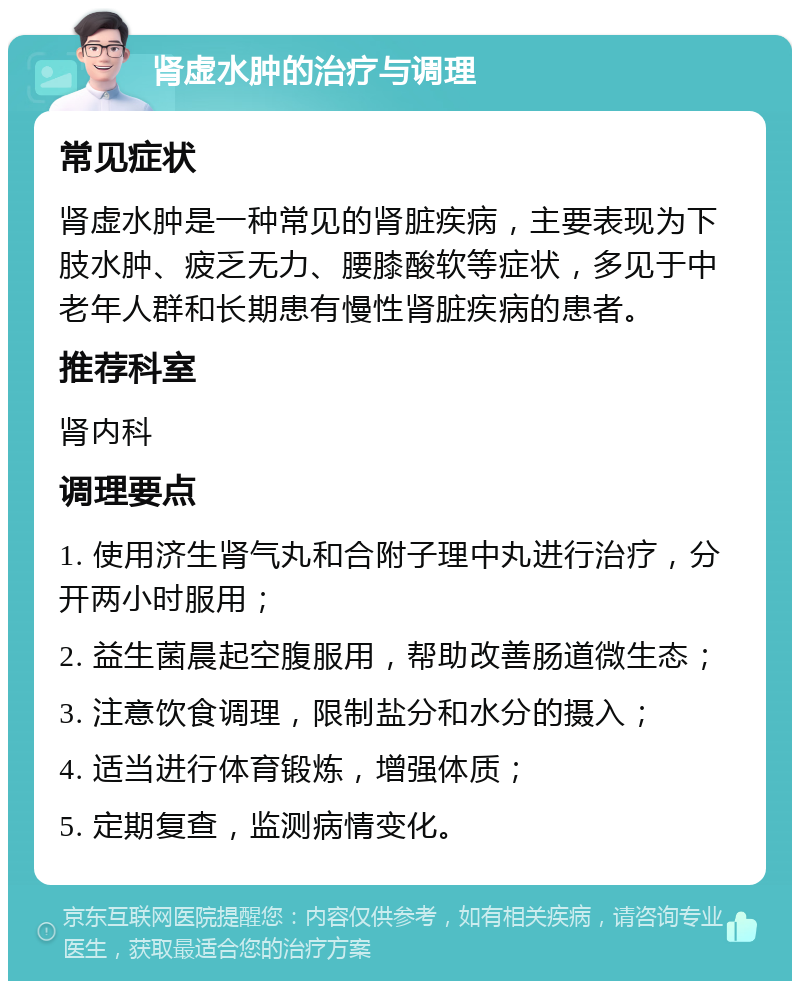 肾虚水肿的治疗与调理 常见症状 肾虚水肿是一种常见的肾脏疾病，主要表现为下肢水肿、疲乏无力、腰膝酸软等症状，多见于中老年人群和长期患有慢性肾脏疾病的患者。 推荐科室 肾内科 调理要点 1. 使用济生肾气丸和合附子理中丸进行治疗，分开两小时服用； 2. 益生菌晨起空腹服用，帮助改善肠道微生态； 3. 注意饮食调理，限制盐分和水分的摄入； 4. 适当进行体育锻炼，增强体质； 5. 定期复查，监测病情变化。