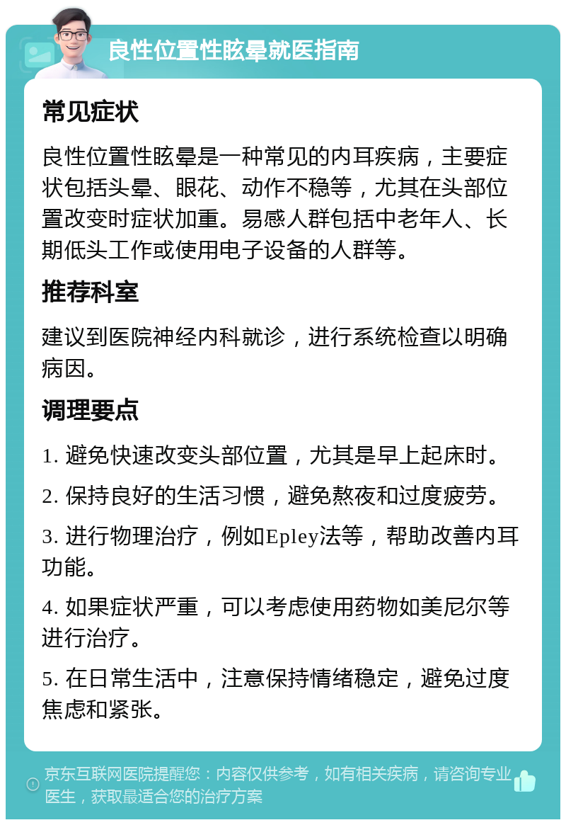 良性位置性眩晕就医指南 常见症状 良性位置性眩晕是一种常见的内耳疾病，主要症状包括头晕、眼花、动作不稳等，尤其在头部位置改变时症状加重。易感人群包括中老年人、长期低头工作或使用电子设备的人群等。 推荐科室 建议到医院神经内科就诊，进行系统检查以明确病因。 调理要点 1. 避免快速改变头部位置，尤其是早上起床时。 2. 保持良好的生活习惯，避免熬夜和过度疲劳。 3. 进行物理治疗，例如Epley法等，帮助改善内耳功能。 4. 如果症状严重，可以考虑使用药物如美尼尔等进行治疗。 5. 在日常生活中，注意保持情绪稳定，避免过度焦虑和紧张。