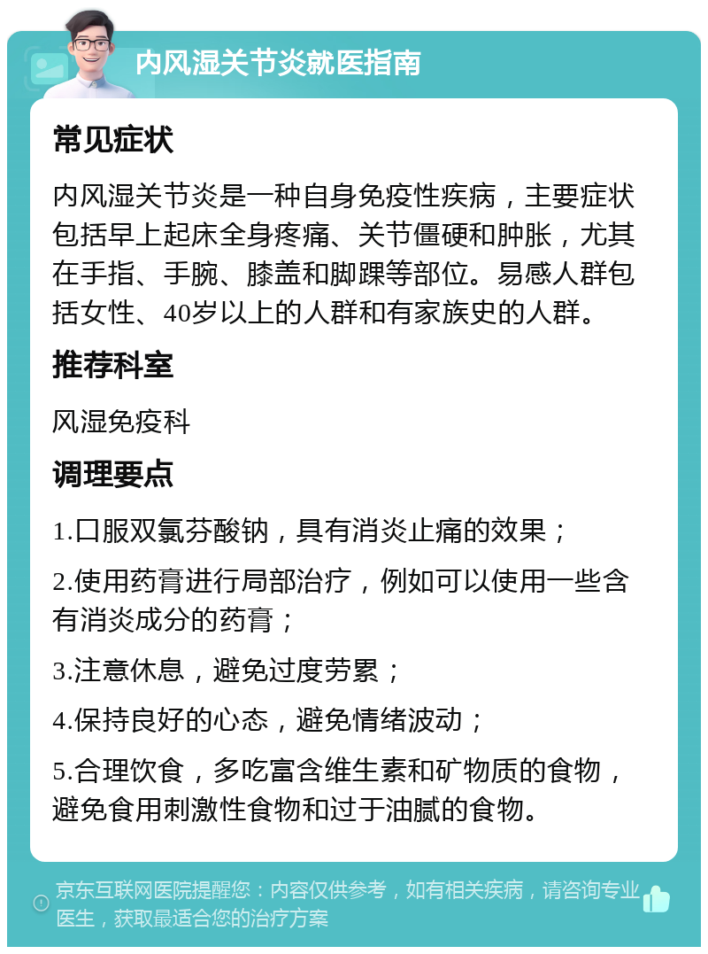 内风湿关节炎就医指南 常见症状 内风湿关节炎是一种自身免疫性疾病，主要症状包括早上起床全身疼痛、关节僵硬和肿胀，尤其在手指、手腕、膝盖和脚踝等部位。易感人群包括女性、40岁以上的人群和有家族史的人群。 推荐科室 风湿免疫科 调理要点 1.口服双氯芬酸钠，具有消炎止痛的效果； 2.使用药膏进行局部治疗，例如可以使用一些含有消炎成分的药膏； 3.注意休息，避免过度劳累； 4.保持良好的心态，避免情绪波动； 5.合理饮食，多吃富含维生素和矿物质的食物，避免食用刺激性食物和过于油腻的食物。