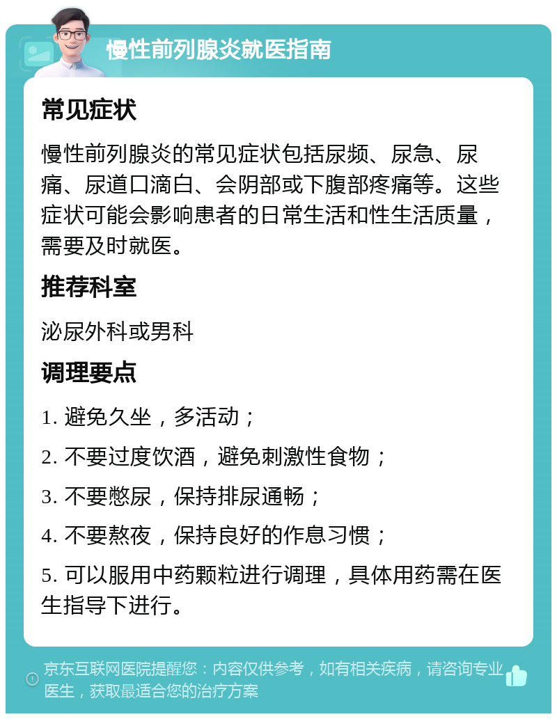 慢性前列腺炎就医指南 常见症状 慢性前列腺炎的常见症状包括尿频、尿急、尿痛、尿道口滴白、会阴部或下腹部疼痛等。这些症状可能会影响患者的日常生活和性生活质量，需要及时就医。 推荐科室 泌尿外科或男科 调理要点 1. 避免久坐，多活动； 2. 不要过度饮酒，避免刺激性食物； 3. 不要憋尿，保持排尿通畅； 4. 不要熬夜，保持良好的作息习惯； 5. 可以服用中药颗粒进行调理，具体用药需在医生指导下进行。