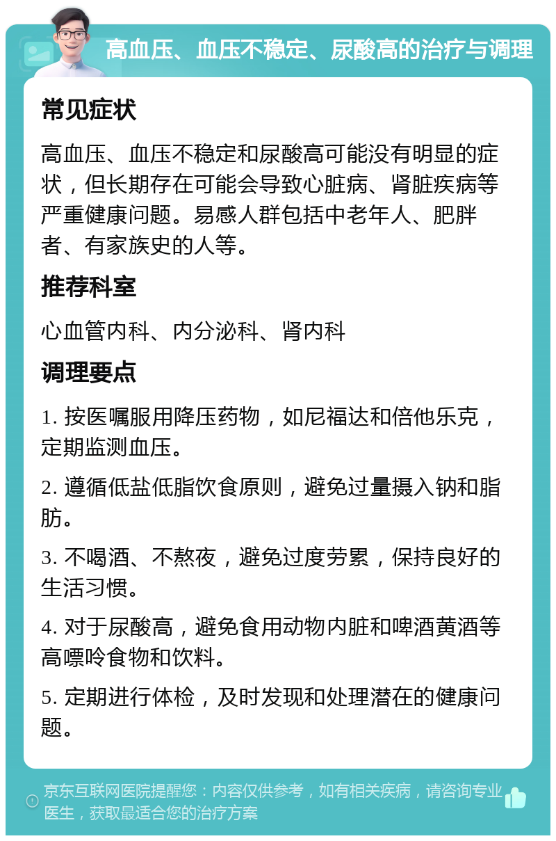 高血压、血压不稳定、尿酸高的治疗与调理 常见症状 高血压、血压不稳定和尿酸高可能没有明显的症状，但长期存在可能会导致心脏病、肾脏疾病等严重健康问题。易感人群包括中老年人、肥胖者、有家族史的人等。 推荐科室 心血管内科、内分泌科、肾内科 调理要点 1. 按医嘱服用降压药物，如尼福达和倍他乐克，定期监测血压。 2. 遵循低盐低脂饮食原则，避免过量摄入钠和脂肪。 3. 不喝酒、不熬夜，避免过度劳累，保持良好的生活习惯。 4. 对于尿酸高，避免食用动物内脏和啤酒黄酒等高嘌呤食物和饮料。 5. 定期进行体检，及时发现和处理潜在的健康问题。