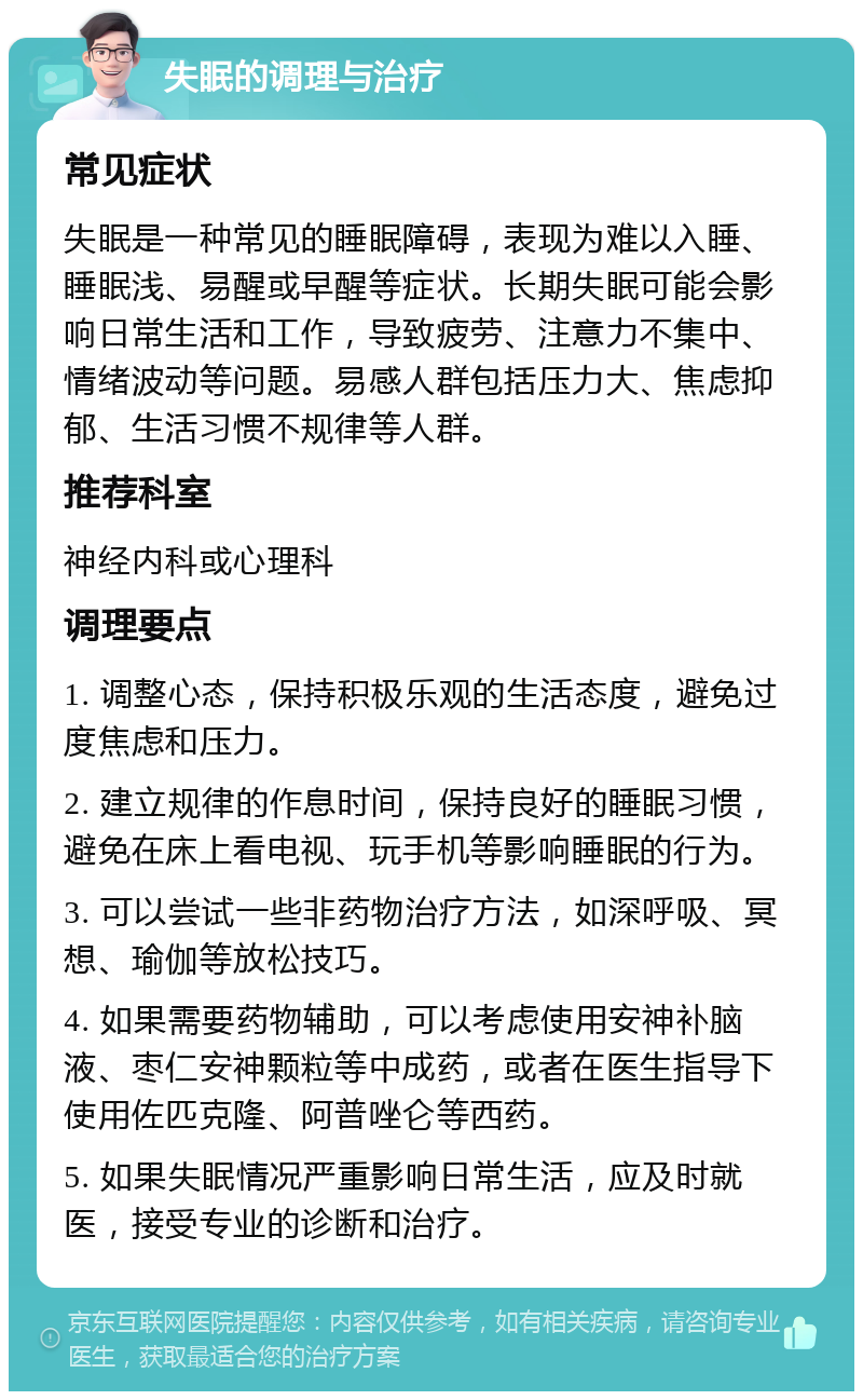 失眠的调理与治疗 常见症状 失眠是一种常见的睡眠障碍，表现为难以入睡、睡眠浅、易醒或早醒等症状。长期失眠可能会影响日常生活和工作，导致疲劳、注意力不集中、情绪波动等问题。易感人群包括压力大、焦虑抑郁、生活习惯不规律等人群。 推荐科室 神经内科或心理科 调理要点 1. 调整心态，保持积极乐观的生活态度，避免过度焦虑和压力。 2. 建立规律的作息时间，保持良好的睡眠习惯，避免在床上看电视、玩手机等影响睡眠的行为。 3. 可以尝试一些非药物治疗方法，如深呼吸、冥想、瑜伽等放松技巧。 4. 如果需要药物辅助，可以考虑使用安神补脑液、枣仁安神颗粒等中成药，或者在医生指导下使用佐匹克隆、阿普唑仑等西药。 5. 如果失眠情况严重影响日常生活，应及时就医，接受专业的诊断和治疗。