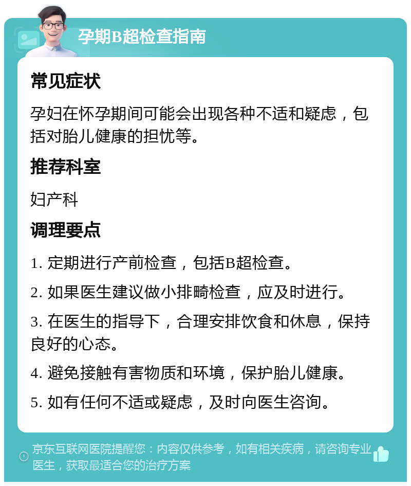 孕期B超检查指南 常见症状 孕妇在怀孕期间可能会出现各种不适和疑虑，包括对胎儿健康的担忧等。 推荐科室 妇产科 调理要点 1. 定期进行产前检查，包括B超检查。 2. 如果医生建议做小排畸检查，应及时进行。 3. 在医生的指导下，合理安排饮食和休息，保持良好的心态。 4. 避免接触有害物质和环境，保护胎儿健康。 5. 如有任何不适或疑虑，及时向医生咨询。