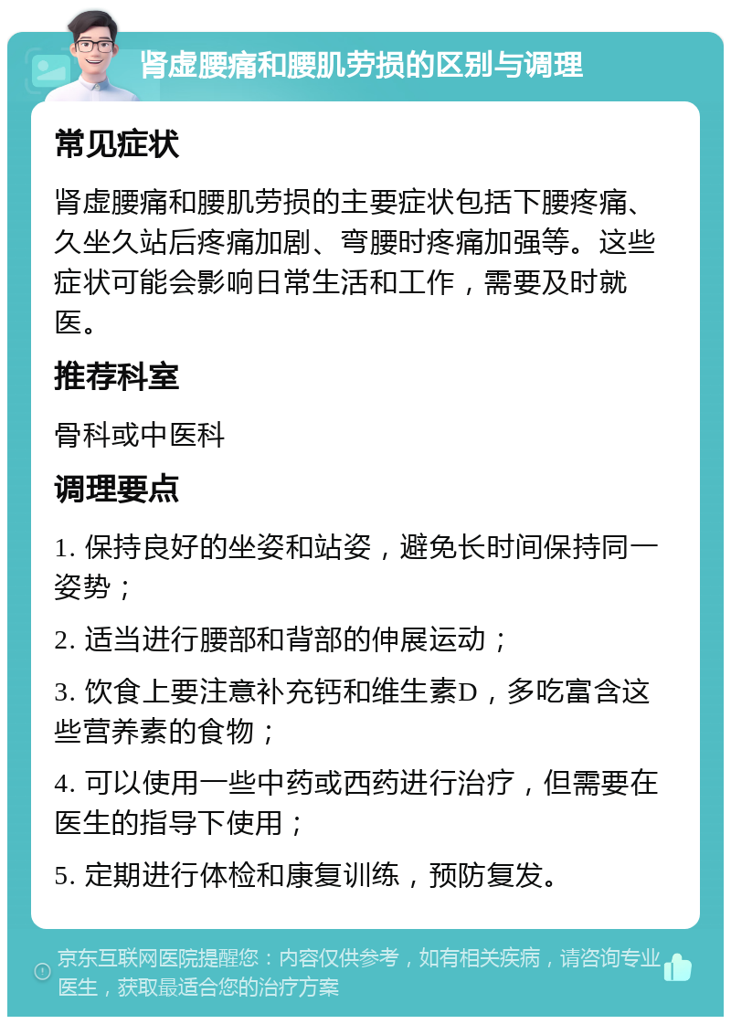 肾虚腰痛和腰肌劳损的区别与调理 常见症状 肾虚腰痛和腰肌劳损的主要症状包括下腰疼痛、久坐久站后疼痛加剧、弯腰时疼痛加强等。这些症状可能会影响日常生活和工作，需要及时就医。 推荐科室 骨科或中医科 调理要点 1. 保持良好的坐姿和站姿，避免长时间保持同一姿势； 2. 适当进行腰部和背部的伸展运动； 3. 饮食上要注意补充钙和维生素D，多吃富含这些营养素的食物； 4. 可以使用一些中药或西药进行治疗，但需要在医生的指导下使用； 5. 定期进行体检和康复训练，预防复发。