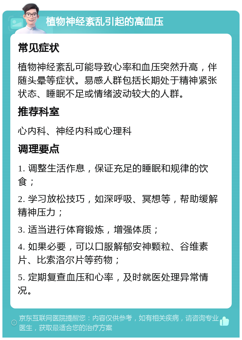 植物神经紊乱引起的高血压 常见症状 植物神经紊乱可能导致心率和血压突然升高，伴随头晕等症状。易感人群包括长期处于精神紧张状态、睡眠不足或情绪波动较大的人群。 推荐科室 心内科、神经内科或心理科 调理要点 1. 调整生活作息，保证充足的睡眠和规律的饮食； 2. 学习放松技巧，如深呼吸、冥想等，帮助缓解精神压力； 3. 适当进行体育锻炼，增强体质； 4. 如果必要，可以口服解郁安神颗粒、谷维素片、比索洛尔片等药物； 5. 定期复查血压和心率，及时就医处理异常情况。