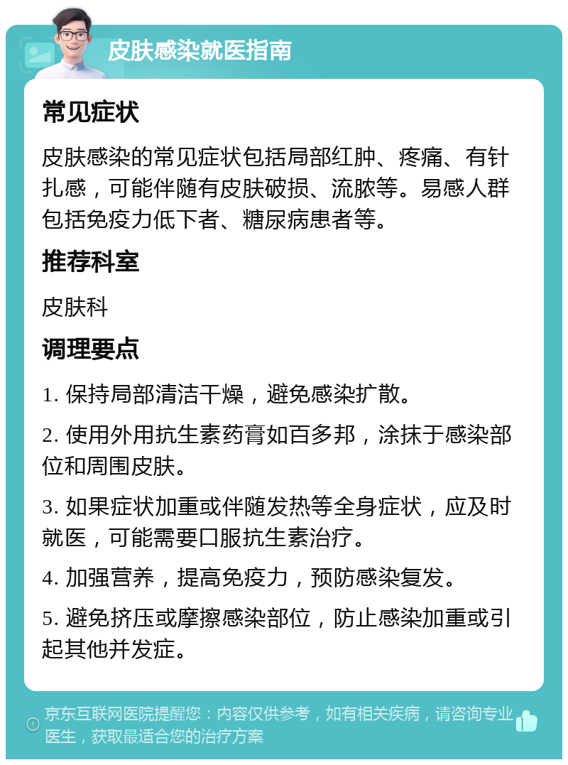 皮肤感染就医指南 常见症状 皮肤感染的常见症状包括局部红肿、疼痛、有针扎感，可能伴随有皮肤破损、流脓等。易感人群包括免疫力低下者、糖尿病患者等。 推荐科室 皮肤科 调理要点 1. 保持局部清洁干燥，避免感染扩散。 2. 使用外用抗生素药膏如百多邦，涂抹于感染部位和周围皮肤。 3. 如果症状加重或伴随发热等全身症状，应及时就医，可能需要口服抗生素治疗。 4. 加强营养，提高免疫力，预防感染复发。 5. 避免挤压或摩擦感染部位，防止感染加重或引起其他并发症。