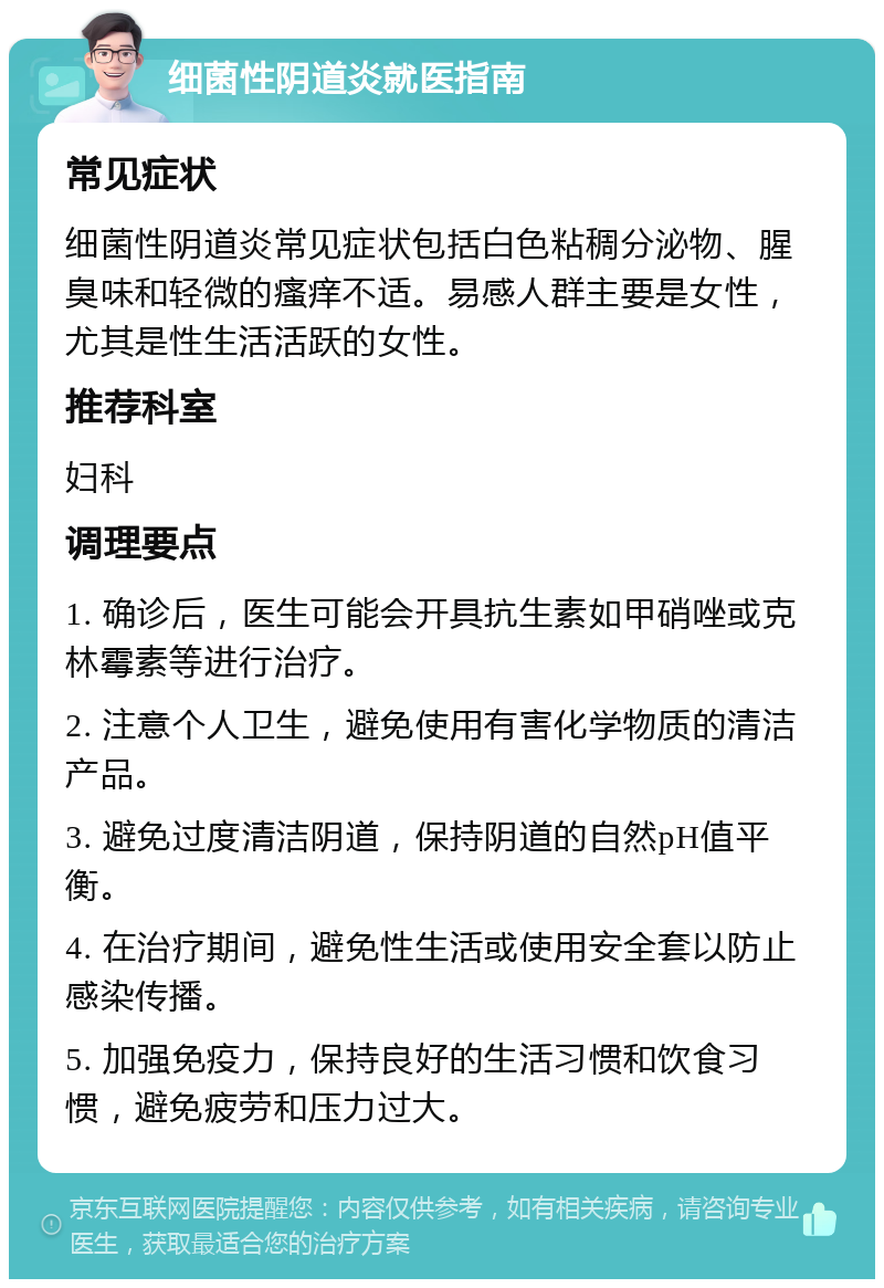 细菌性阴道炎就医指南 常见症状 细菌性阴道炎常见症状包括白色粘稠分泌物、腥臭味和轻微的瘙痒不适。易感人群主要是女性，尤其是性生活活跃的女性。 推荐科室 妇科 调理要点 1. 确诊后，医生可能会开具抗生素如甲硝唑或克林霉素等进行治疗。 2. 注意个人卫生，避免使用有害化学物质的清洁产品。 3. 避免过度清洁阴道，保持阴道的自然pH值平衡。 4. 在治疗期间，避免性生活或使用安全套以防止感染传播。 5. 加强免疫力，保持良好的生活习惯和饮食习惯，避免疲劳和压力过大。