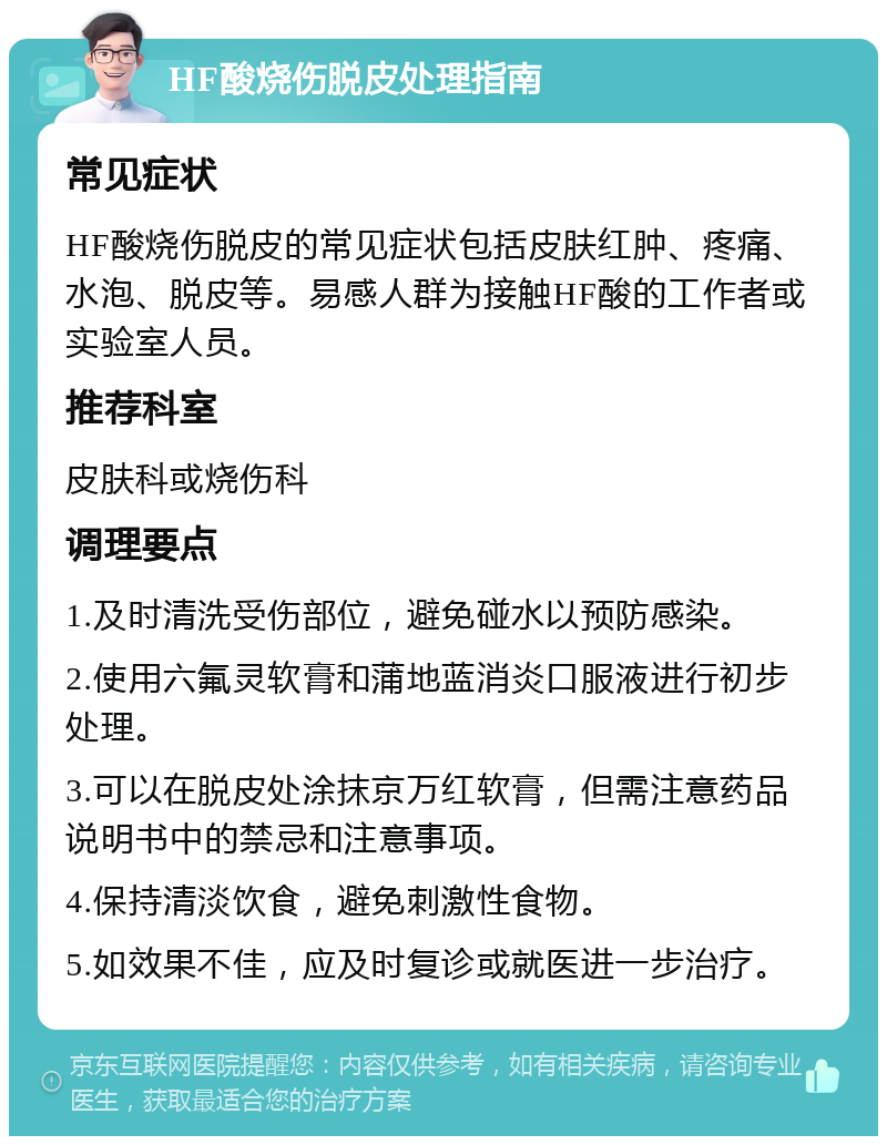 HF酸烧伤脱皮处理指南 常见症状 HF酸烧伤脱皮的常见症状包括皮肤红肿、疼痛、水泡、脱皮等。易感人群为接触HF酸的工作者或实验室人员。 推荐科室 皮肤科或烧伤科 调理要点 1.及时清洗受伤部位，避免碰水以预防感染。 2.使用六氟灵软膏和蒲地蓝消炎口服液进行初步处理。 3.可以在脱皮处涂抹京万红软膏，但需注意药品说明书中的禁忌和注意事项。 4.保持清淡饮食，避免刺激性食物。 5.如效果不佳，应及时复诊或就医进一步治疗。