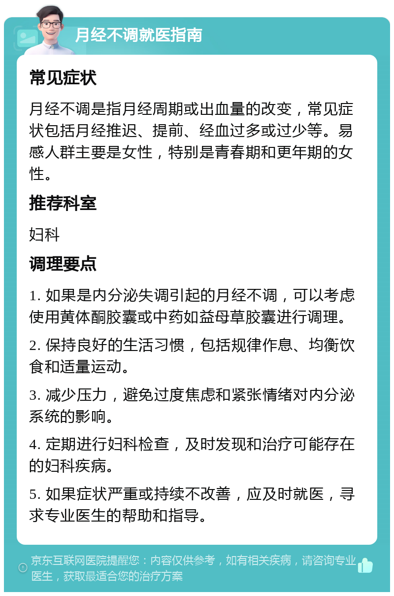 月经不调就医指南 常见症状 月经不调是指月经周期或出血量的改变，常见症状包括月经推迟、提前、经血过多或过少等。易感人群主要是女性，特别是青春期和更年期的女性。 推荐科室 妇科 调理要点 1. 如果是内分泌失调引起的月经不调，可以考虑使用黄体酮胶囊或中药如益母草胶囊进行调理。 2. 保持良好的生活习惯，包括规律作息、均衡饮食和适量运动。 3. 减少压力，避免过度焦虑和紧张情绪对内分泌系统的影响。 4. 定期进行妇科检查，及时发现和治疗可能存在的妇科疾病。 5. 如果症状严重或持续不改善，应及时就医，寻求专业医生的帮助和指导。