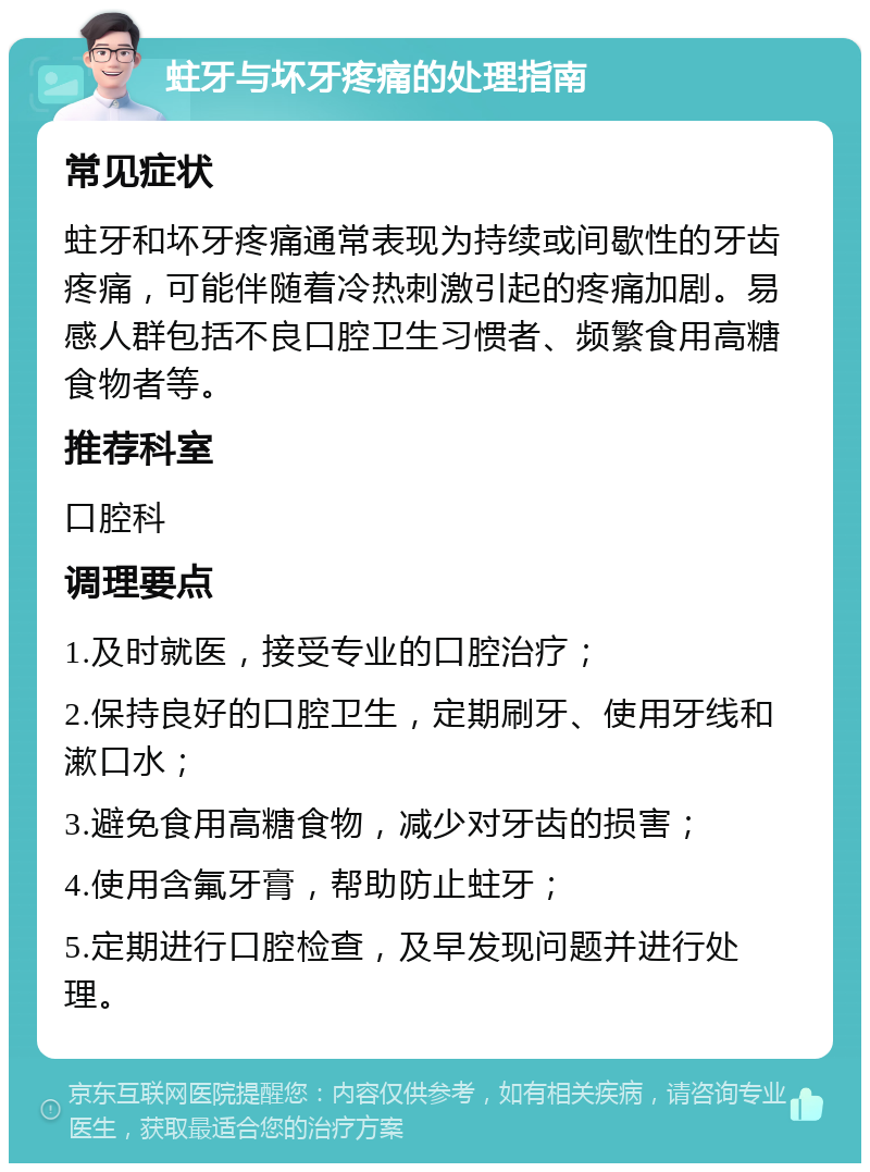 蛀牙与坏牙疼痛的处理指南 常见症状 蛀牙和坏牙疼痛通常表现为持续或间歇性的牙齿疼痛，可能伴随着冷热刺激引起的疼痛加剧。易感人群包括不良口腔卫生习惯者、频繁食用高糖食物者等。 推荐科室 口腔科 调理要点 1.及时就医，接受专业的口腔治疗； 2.保持良好的口腔卫生，定期刷牙、使用牙线和漱口水； 3.避免食用高糖食物，减少对牙齿的损害； 4.使用含氟牙膏，帮助防止蛀牙； 5.定期进行口腔检查，及早发现问题并进行处理。