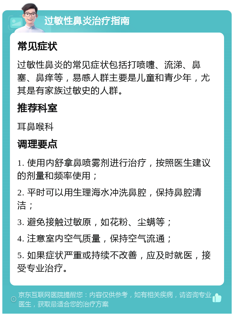 过敏性鼻炎治疗指南 常见症状 过敏性鼻炎的常见症状包括打喷嚏、流涕、鼻塞、鼻痒等，易感人群主要是儿童和青少年，尤其是有家族过敏史的人群。 推荐科室 耳鼻喉科 调理要点 1. 使用内舒拿鼻喷雾剂进行治疗，按照医生建议的剂量和频率使用； 2. 平时可以用生理海水冲洗鼻腔，保持鼻腔清洁； 3. 避免接触过敏原，如花粉、尘螨等； 4. 注意室内空气质量，保持空气流通； 5. 如果症状严重或持续不改善，应及时就医，接受专业治疗。