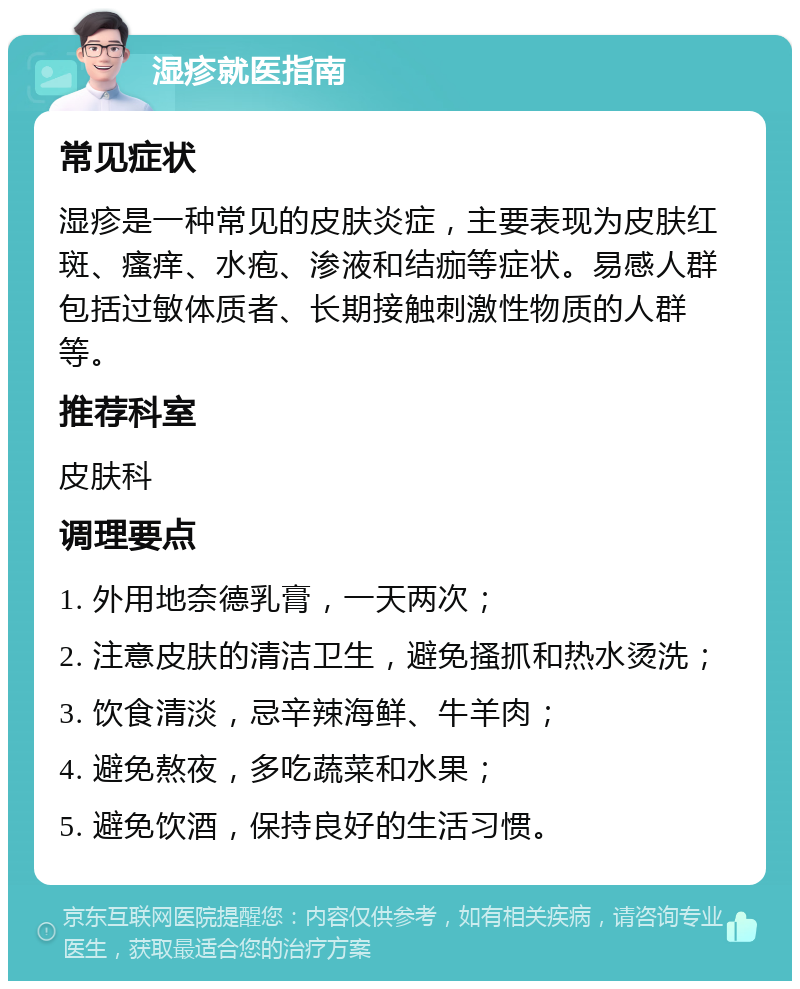 湿疹就医指南 常见症状 湿疹是一种常见的皮肤炎症，主要表现为皮肤红斑、瘙痒、水疱、渗液和结痂等症状。易感人群包括过敏体质者、长期接触刺激性物质的人群等。 推荐科室 皮肤科 调理要点 1. 外用地奈德乳膏，一天两次； 2. 注意皮肤的清洁卫生，避免搔抓和热水烫洗； 3. 饮食清淡，忌辛辣海鲜、牛羊肉； 4. 避免熬夜，多吃蔬菜和水果； 5. 避免饮酒，保持良好的生活习惯。