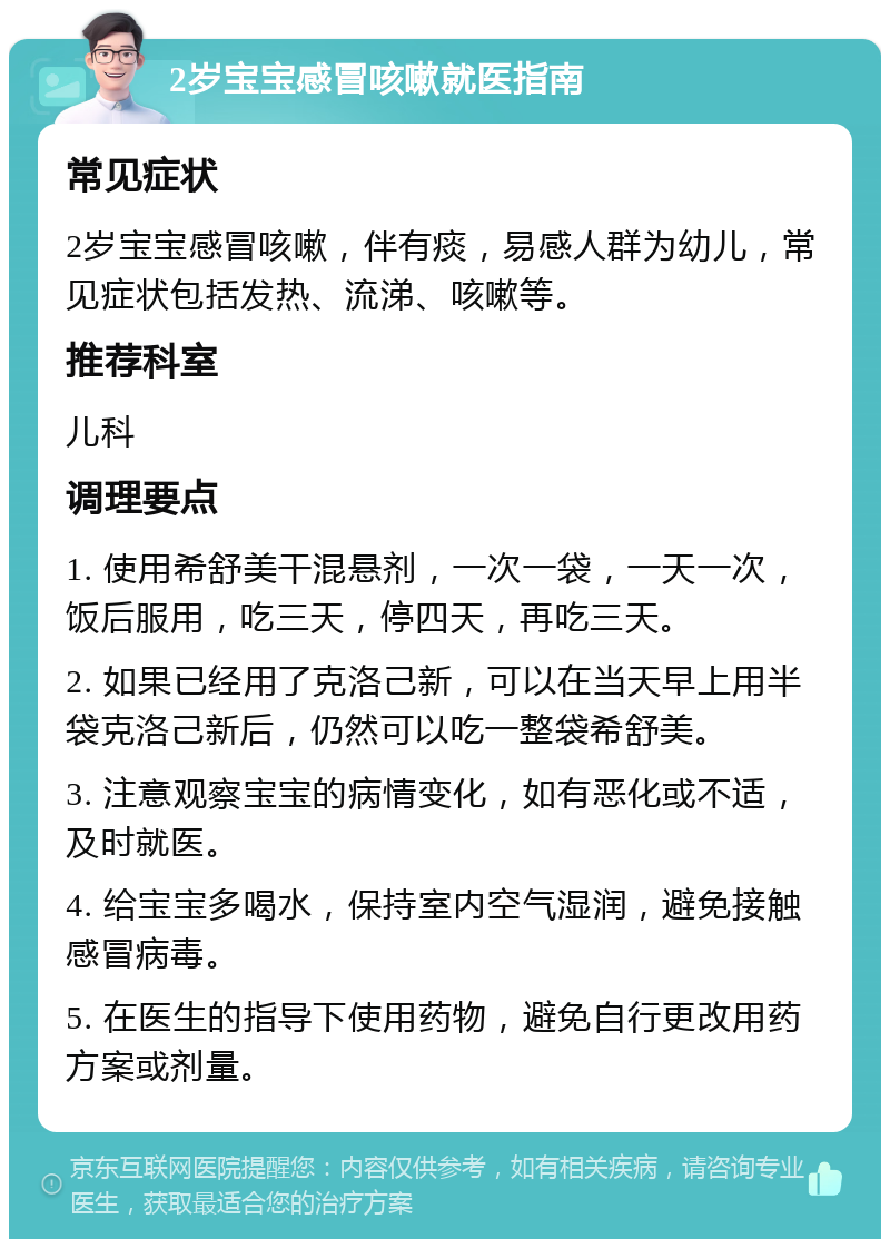 2岁宝宝感冒咳嗽就医指南 常见症状 2岁宝宝感冒咳嗽，伴有痰，易感人群为幼儿，常见症状包括发热、流涕、咳嗽等。 推荐科室 儿科 调理要点 1. 使用希舒美干混悬剂，一次一袋，一天一次，饭后服用，吃三天，停四天，再吃三天。 2. 如果已经用了克洛己新，可以在当天早上用半袋克洛己新后，仍然可以吃一整袋希舒美。 3. 注意观察宝宝的病情变化，如有恶化或不适，及时就医。 4. 给宝宝多喝水，保持室内空气湿润，避免接触感冒病毒。 5. 在医生的指导下使用药物，避免自行更改用药方案或剂量。