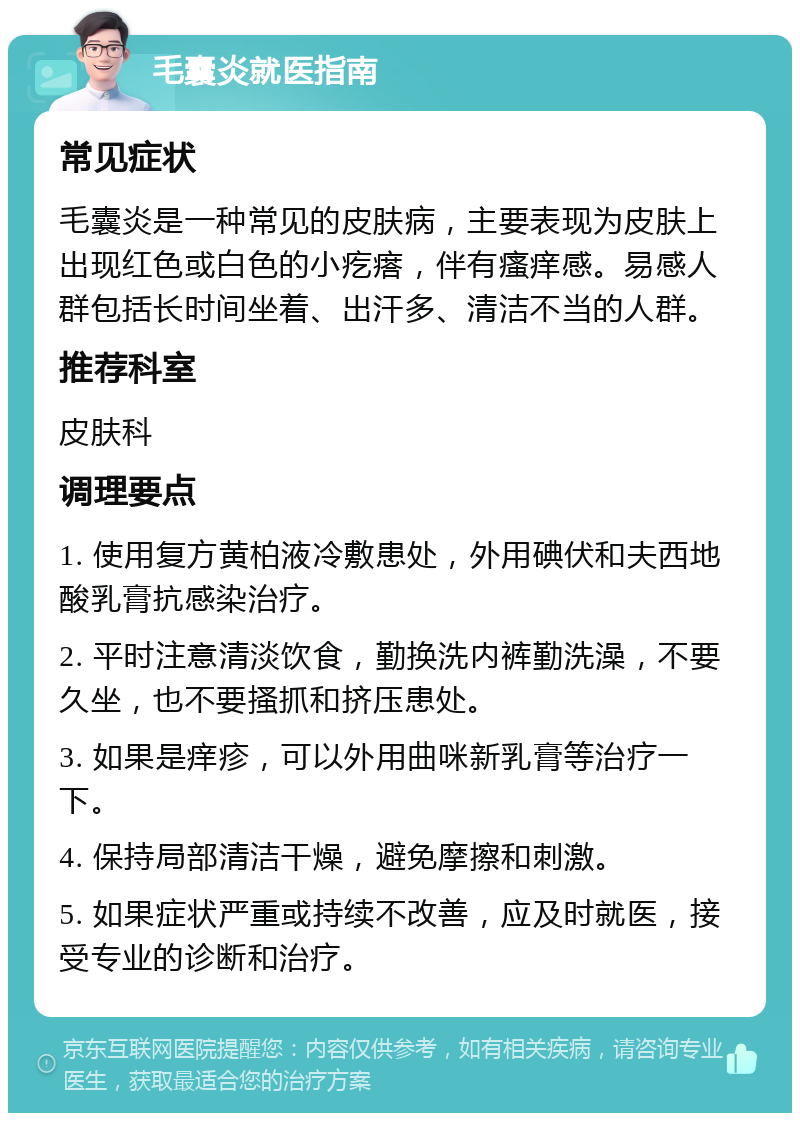 毛囊炎就医指南 常见症状 毛囊炎是一种常见的皮肤病，主要表现为皮肤上出现红色或白色的小疙瘩，伴有瘙痒感。易感人群包括长时间坐着、出汗多、清洁不当的人群。 推荐科室 皮肤科 调理要点 1. 使用复方黄柏液冷敷患处，外用碘伏和夫西地酸乳膏抗感染治疗。 2. 平时注意清淡饮食，勤换洗内裤勤洗澡，不要久坐，也不要搔抓和挤压患处。 3. 如果是痒疹，可以外用曲咪新乳膏等治疗一下。 4. 保持局部清洁干燥，避免摩擦和刺激。 5. 如果症状严重或持续不改善，应及时就医，接受专业的诊断和治疗。