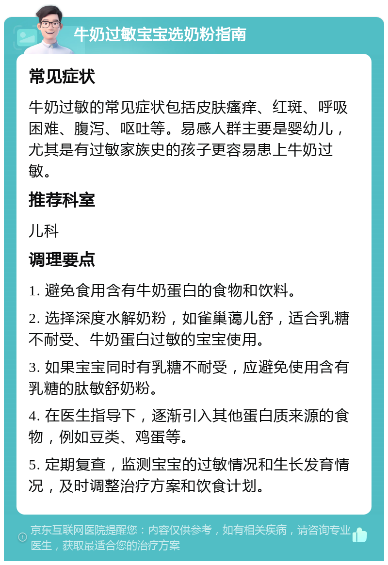 牛奶过敏宝宝选奶粉指南 常见症状 牛奶过敏的常见症状包括皮肤瘙痒、红斑、呼吸困难、腹泻、呕吐等。易感人群主要是婴幼儿，尤其是有过敏家族史的孩子更容易患上牛奶过敏。 推荐科室 儿科 调理要点 1. 避免食用含有牛奶蛋白的食物和饮料。 2. 选择深度水解奶粉，如雀巢蔼儿舒，适合乳糖不耐受、牛奶蛋白过敏的宝宝使用。 3. 如果宝宝同时有乳糖不耐受，应避免使用含有乳糖的肽敏舒奶粉。 4. 在医生指导下，逐渐引入其他蛋白质来源的食物，例如豆类、鸡蛋等。 5. 定期复查，监测宝宝的过敏情况和生长发育情况，及时调整治疗方案和饮食计划。