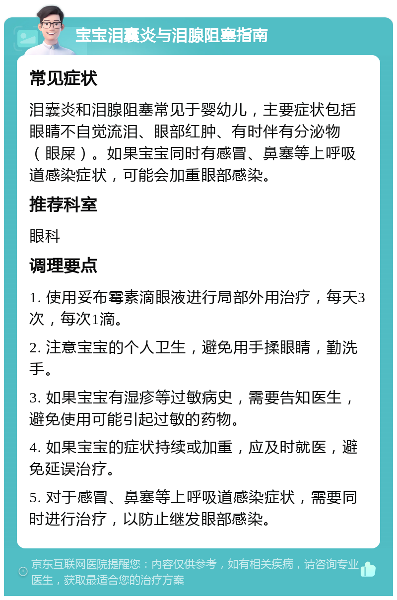 宝宝泪囊炎与泪腺阻塞指南 常见症状 泪囊炎和泪腺阻塞常见于婴幼儿，主要症状包括眼睛不自觉流泪、眼部红肿、有时伴有分泌物（眼屎）。如果宝宝同时有感冒、鼻塞等上呼吸道感染症状，可能会加重眼部感染。 推荐科室 眼科 调理要点 1. 使用妥布霉素滴眼液进行局部外用治疗，每天3次，每次1滴。 2. 注意宝宝的个人卫生，避免用手揉眼睛，勤洗手。 3. 如果宝宝有湿疹等过敏病史，需要告知医生，避免使用可能引起过敏的药物。 4. 如果宝宝的症状持续或加重，应及时就医，避免延误治疗。 5. 对于感冒、鼻塞等上呼吸道感染症状，需要同时进行治疗，以防止继发眼部感染。