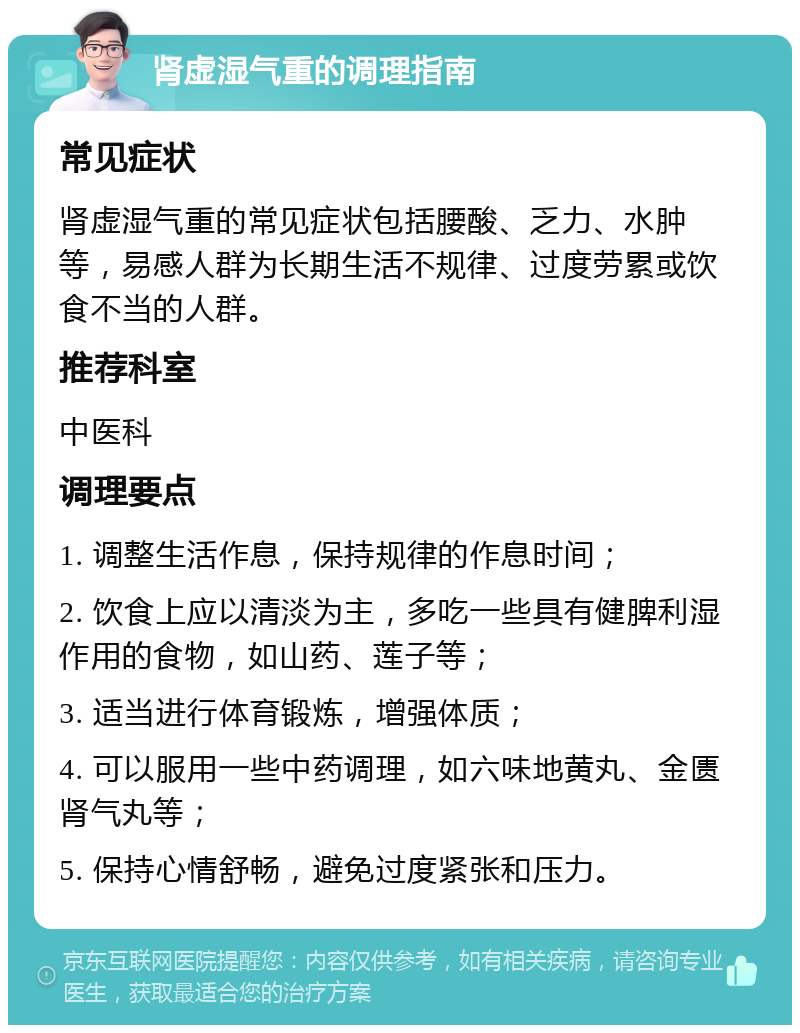 肾虚湿气重的调理指南 常见症状 肾虚湿气重的常见症状包括腰酸、乏力、水肿等，易感人群为长期生活不规律、过度劳累或饮食不当的人群。 推荐科室 中医科 调理要点 1. 调整生活作息，保持规律的作息时间； 2. 饮食上应以清淡为主，多吃一些具有健脾利湿作用的食物，如山药、莲子等； 3. 适当进行体育锻炼，增强体质； 4. 可以服用一些中药调理，如六味地黄丸、金匮肾气丸等； 5. 保持心情舒畅，避免过度紧张和压力。