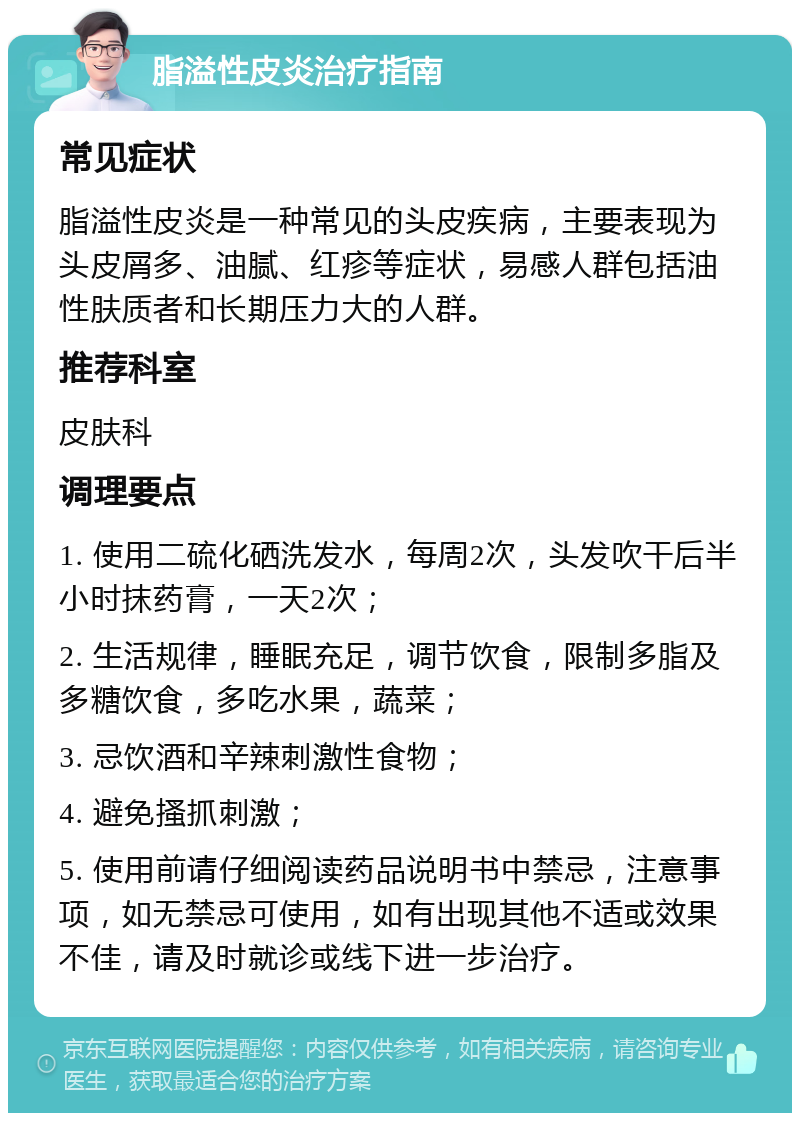 脂溢性皮炎治疗指南 常见症状 脂溢性皮炎是一种常见的头皮疾病，主要表现为头皮屑多、油腻、红疹等症状，易感人群包括油性肤质者和长期压力大的人群。 推荐科室 皮肤科 调理要点 1. 使用二硫化硒洗发水，每周2次，头发吹干后半小时抹药膏，一天2次； 2. 生活规律，睡眠充足，调节饮食，限制多脂及多糖饮食，多吃水果，蔬菜； 3. 忌饮酒和辛辣刺激性食物； 4. 避免搔抓刺激； 5. 使用前请仔细阅读药品说明书中禁忌，注意事项，如无禁忌可使用，如有出现其他不适或效果不佳，请及时就诊或线下进一步治疗。