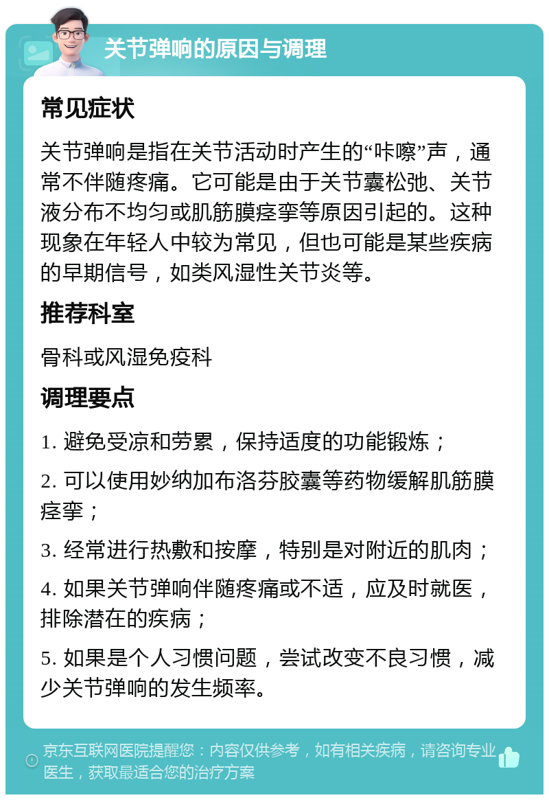 关节弹响的原因与调理 常见症状 关节弹响是指在关节活动时产生的“咔嚓”声，通常不伴随疼痛。它可能是由于关节囊松弛、关节液分布不均匀或肌筋膜痉挛等原因引起的。这种现象在年轻人中较为常见，但也可能是某些疾病的早期信号，如类风湿性关节炎等。 推荐科室 骨科或风湿免疫科 调理要点 1. 避免受凉和劳累，保持适度的功能锻炼； 2. 可以使用妙纳加布洛芬胶囊等药物缓解肌筋膜痉挛； 3. 经常进行热敷和按摩，特别是对附近的肌肉； 4. 如果关节弹响伴随疼痛或不适，应及时就医，排除潜在的疾病； 5. 如果是个人习惯问题，尝试改变不良习惯，减少关节弹响的发生频率。