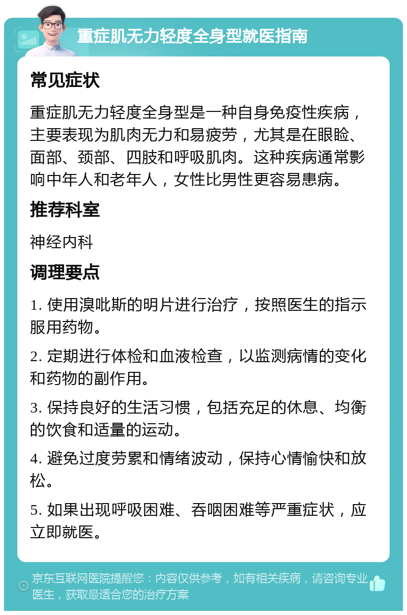 重症肌无力轻度全身型就医指南 常见症状 重症肌无力轻度全身型是一种自身免疫性疾病，主要表现为肌肉无力和易疲劳，尤其是在眼睑、面部、颈部、四肢和呼吸肌肉。这种疾病通常影响中年人和老年人，女性比男性更容易患病。 推荐科室 神经内科 调理要点 1. 使用溴吡斯的明片进行治疗，按照医生的指示服用药物。 2. 定期进行体检和血液检查，以监测病情的变化和药物的副作用。 3. 保持良好的生活习惯，包括充足的休息、均衡的饮食和适量的运动。 4. 避免过度劳累和情绪波动，保持心情愉快和放松。 5. 如果出现呼吸困难、吞咽困难等严重症状，应立即就医。