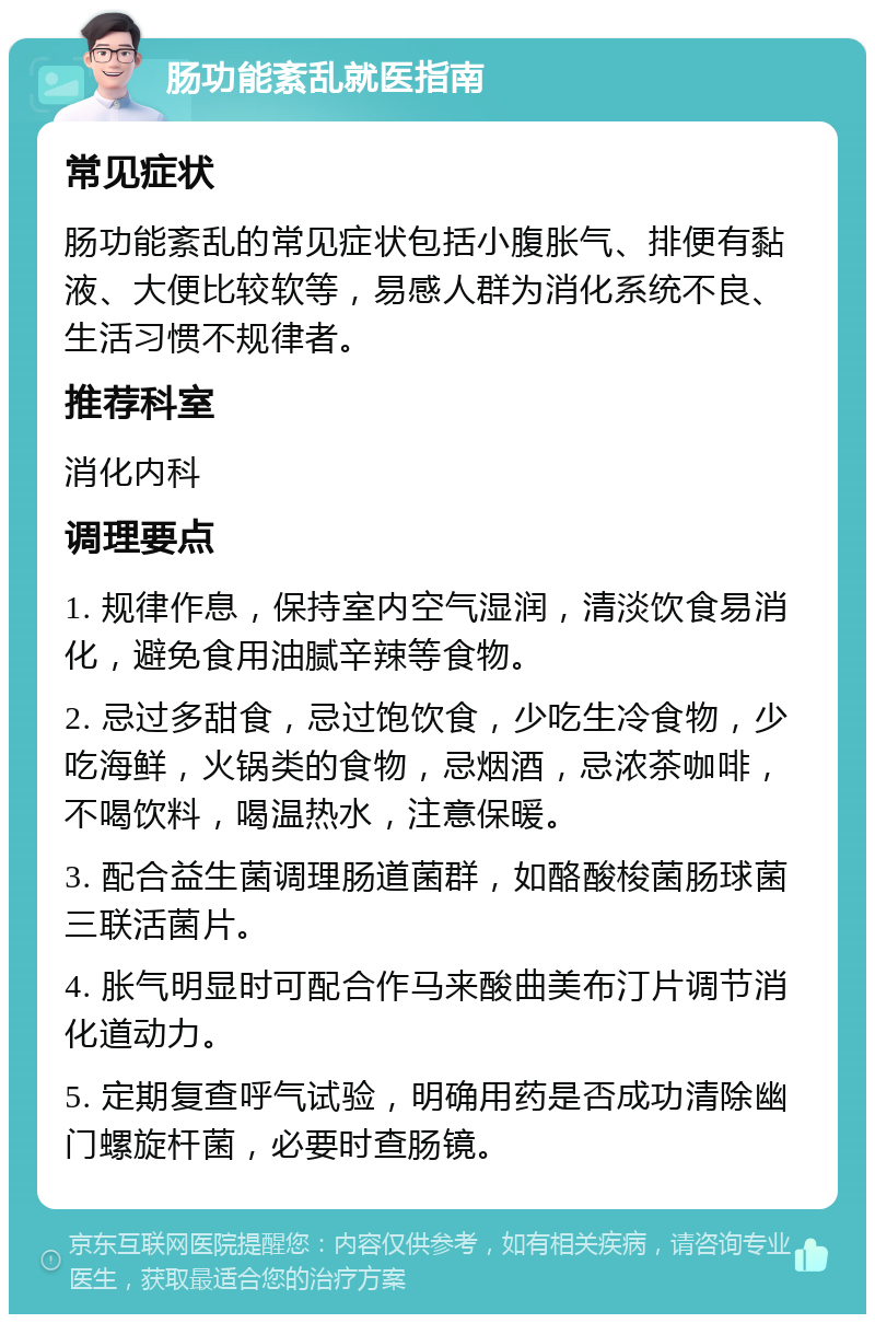 肠功能紊乱就医指南 常见症状 肠功能紊乱的常见症状包括小腹胀气、排便有黏液、大便比较软等，易感人群为消化系统不良、生活习惯不规律者。 推荐科室 消化内科 调理要点 1. 规律作息，保持室内空气湿润，清淡饮食易消化，避免食用油腻辛辣等食物。 2. 忌过多甜食，忌过饱饮食，少吃生冷食物，少吃海鲜，火锅类的食物，忌烟酒，忌浓茶咖啡，不喝饮料，喝温热水，注意保暖。 3. 配合益生菌调理肠道菌群，如酪酸梭菌肠球菌三联活菌片。 4. 胀气明显时可配合作马来酸曲美布汀片调节消化道动力。 5. 定期复查呼气试验，明确用药是否成功清除幽门螺旋杆菌，必要时查肠镜。