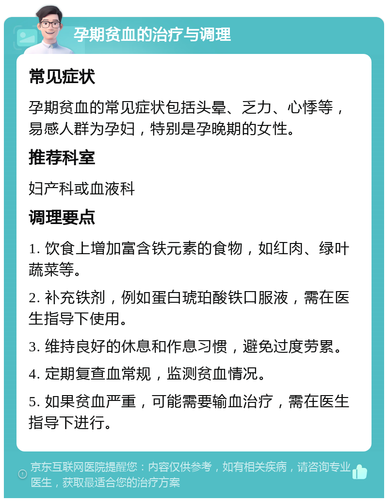 孕期贫血的治疗与调理 常见症状 孕期贫血的常见症状包括头晕、乏力、心悸等，易感人群为孕妇，特别是孕晚期的女性。 推荐科室 妇产科或血液科 调理要点 1. 饮食上增加富含铁元素的食物，如红肉、绿叶蔬菜等。 2. 补充铁剂，例如蛋白琥珀酸铁口服液，需在医生指导下使用。 3. 维持良好的休息和作息习惯，避免过度劳累。 4. 定期复查血常规，监测贫血情况。 5. 如果贫血严重，可能需要输血治疗，需在医生指导下进行。