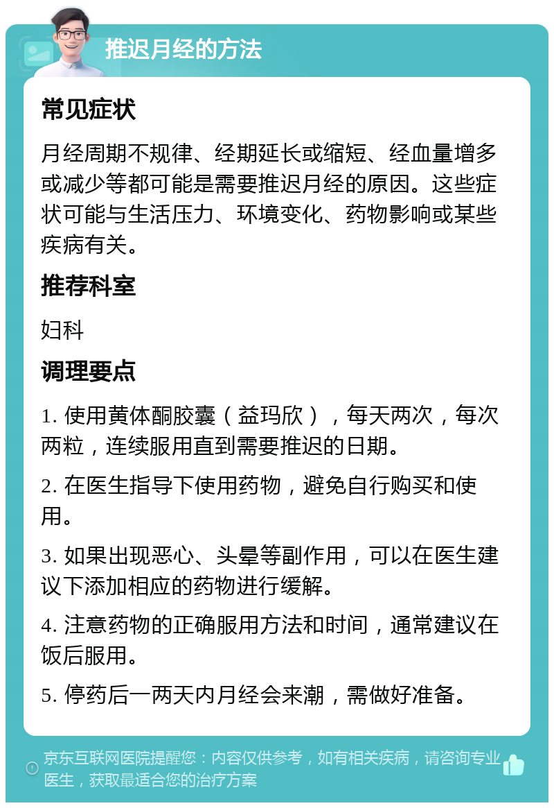 推迟月经的方法 常见症状 月经周期不规律、经期延长或缩短、经血量增多或减少等都可能是需要推迟月经的原因。这些症状可能与生活压力、环境变化、药物影响或某些疾病有关。 推荐科室 妇科 调理要点 1. 使用黄体酮胶囊（益玛欣），每天两次，每次两粒，连续服用直到需要推迟的日期。 2. 在医生指导下使用药物，避免自行购买和使用。 3. 如果出现恶心、头晕等副作用，可以在医生建议下添加相应的药物进行缓解。 4. 注意药物的正确服用方法和时间，通常建议在饭后服用。 5. 停药后一两天内月经会来潮，需做好准备。