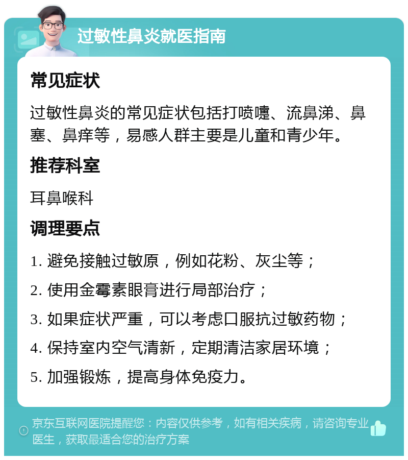 过敏性鼻炎就医指南 常见症状 过敏性鼻炎的常见症状包括打喷嚏、流鼻涕、鼻塞、鼻痒等，易感人群主要是儿童和青少年。 推荐科室 耳鼻喉科 调理要点 1. 避免接触过敏原，例如花粉、灰尘等； 2. 使用金霉素眼膏进行局部治疗； 3. 如果症状严重，可以考虑口服抗过敏药物； 4. 保持室内空气清新，定期清洁家居环境； 5. 加强锻炼，提高身体免疫力。