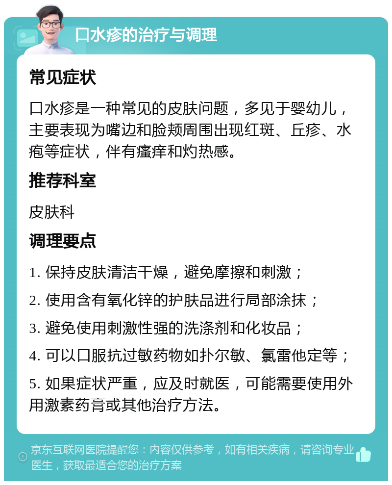 口水疹的治疗与调理 常见症状 口水疹是一种常见的皮肤问题，多见于婴幼儿，主要表现为嘴边和脸颊周围出现红斑、丘疹、水疱等症状，伴有瘙痒和灼热感。 推荐科室 皮肤科 调理要点 1. 保持皮肤清洁干燥，避免摩擦和刺激； 2. 使用含有氧化锌的护肤品进行局部涂抹； 3. 避免使用刺激性强的洗涤剂和化妆品； 4. 可以口服抗过敏药物如扑尔敏、氯雷他定等； 5. 如果症状严重，应及时就医，可能需要使用外用激素药膏或其他治疗方法。