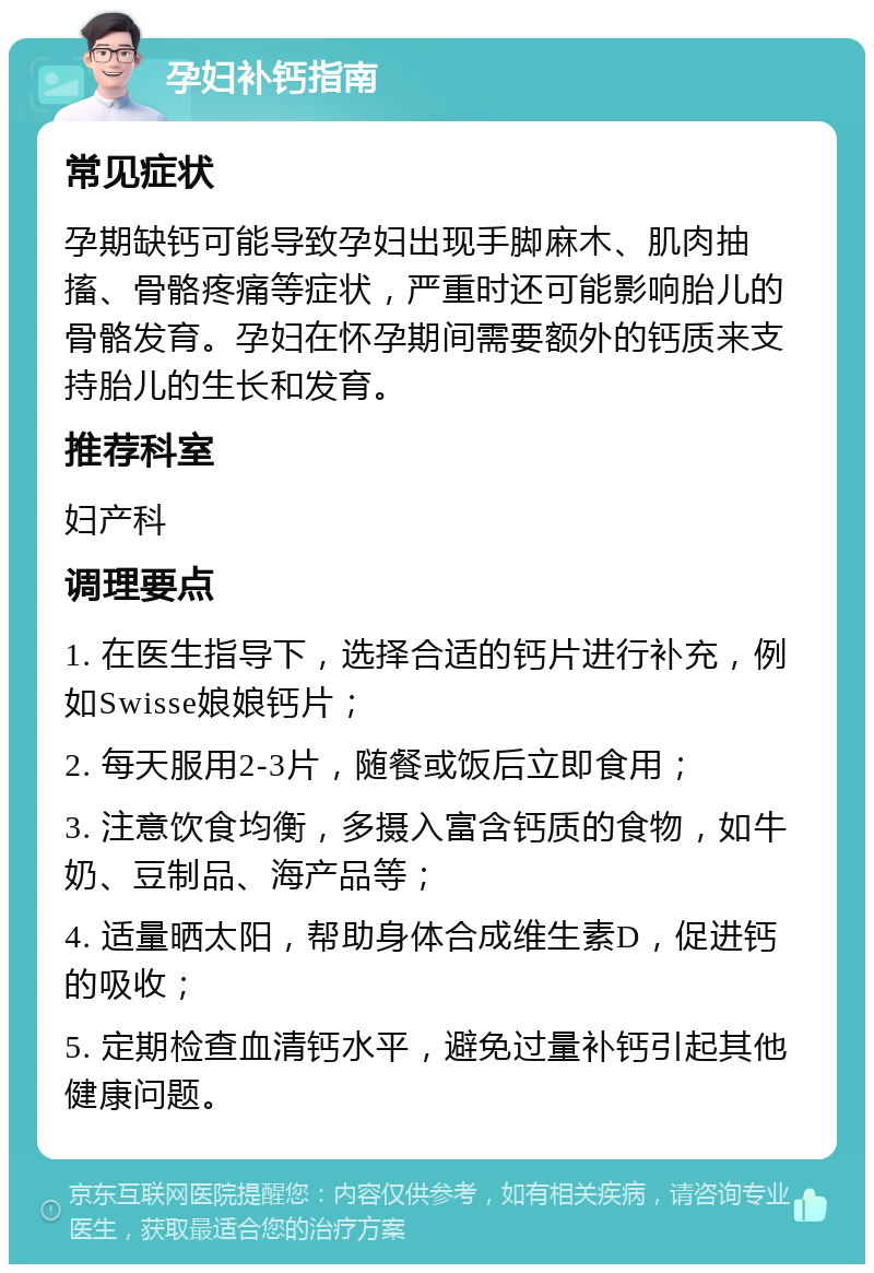 孕妇补钙指南 常见症状 孕期缺钙可能导致孕妇出现手脚麻木、肌肉抽搐、骨骼疼痛等症状，严重时还可能影响胎儿的骨骼发育。孕妇在怀孕期间需要额外的钙质来支持胎儿的生长和发育。 推荐科室 妇产科 调理要点 1. 在医生指导下，选择合适的钙片进行补充，例如Swisse娘娘钙片； 2. 每天服用2-3片，随餐或饭后立即食用； 3. 注意饮食均衡，多摄入富含钙质的食物，如牛奶、豆制品、海产品等； 4. 适量晒太阳，帮助身体合成维生素D，促进钙的吸收； 5. 定期检查血清钙水平，避免过量补钙引起其他健康问题。