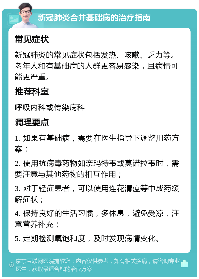 新冠肺炎合并基础病的治疗指南 常见症状 新冠肺炎的常见症状包括发热、咳嗽、乏力等。老年人和有基础病的人群更容易感染，且病情可能更严重。 推荐科室 呼吸内科或传染病科 调理要点 1. 如果有基础病，需要在医生指导下调整用药方案； 2. 使用抗病毒药物如奈玛特韦或莫诺拉韦时，需要注意与其他药物的相互作用； 3. 对于轻症患者，可以使用连花清瘟等中成药缓解症状； 4. 保持良好的生活习惯，多休息，避免受凉，注意营养补充； 5. 定期检测氧饱和度，及时发现病情变化。