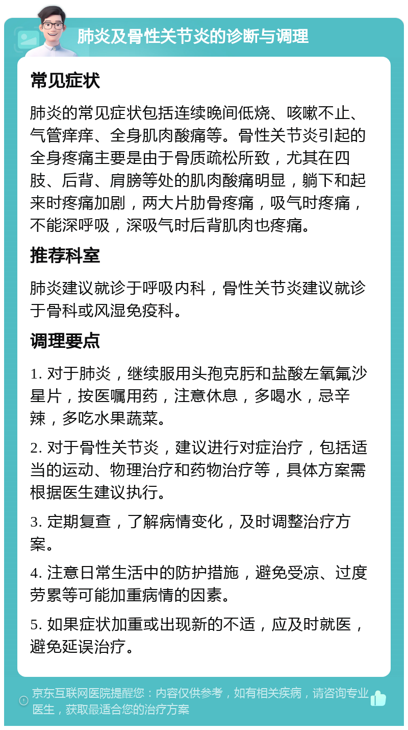 肺炎及骨性关节炎的诊断与调理 常见症状 肺炎的常见症状包括连续晚间低烧、咳嗽不止、气管痒痒、全身肌肉酸痛等。骨性关节炎引起的全身疼痛主要是由于骨质疏松所致，尤其在四肢、后背、肩膀等处的肌肉酸痛明显，躺下和起来时疼痛加剧，两大片肋骨疼痛，吸气时疼痛，不能深呼吸，深吸气时后背肌肉也疼痛。 推荐科室 肺炎建议就诊于呼吸内科，骨性关节炎建议就诊于骨科或风湿免疫科。 调理要点 1. 对于肺炎，继续服用头孢克肟和盐酸左氧氟沙星片，按医嘱用药，注意休息，多喝水，忌辛辣，多吃水果蔬菜。 2. 对于骨性关节炎，建议进行对症治疗，包括适当的运动、物理治疗和药物治疗等，具体方案需根据医生建议执行。 3. 定期复查，了解病情变化，及时调整治疗方案。 4. 注意日常生活中的防护措施，避免受凉、过度劳累等可能加重病情的因素。 5. 如果症状加重或出现新的不适，应及时就医，避免延误治疗。