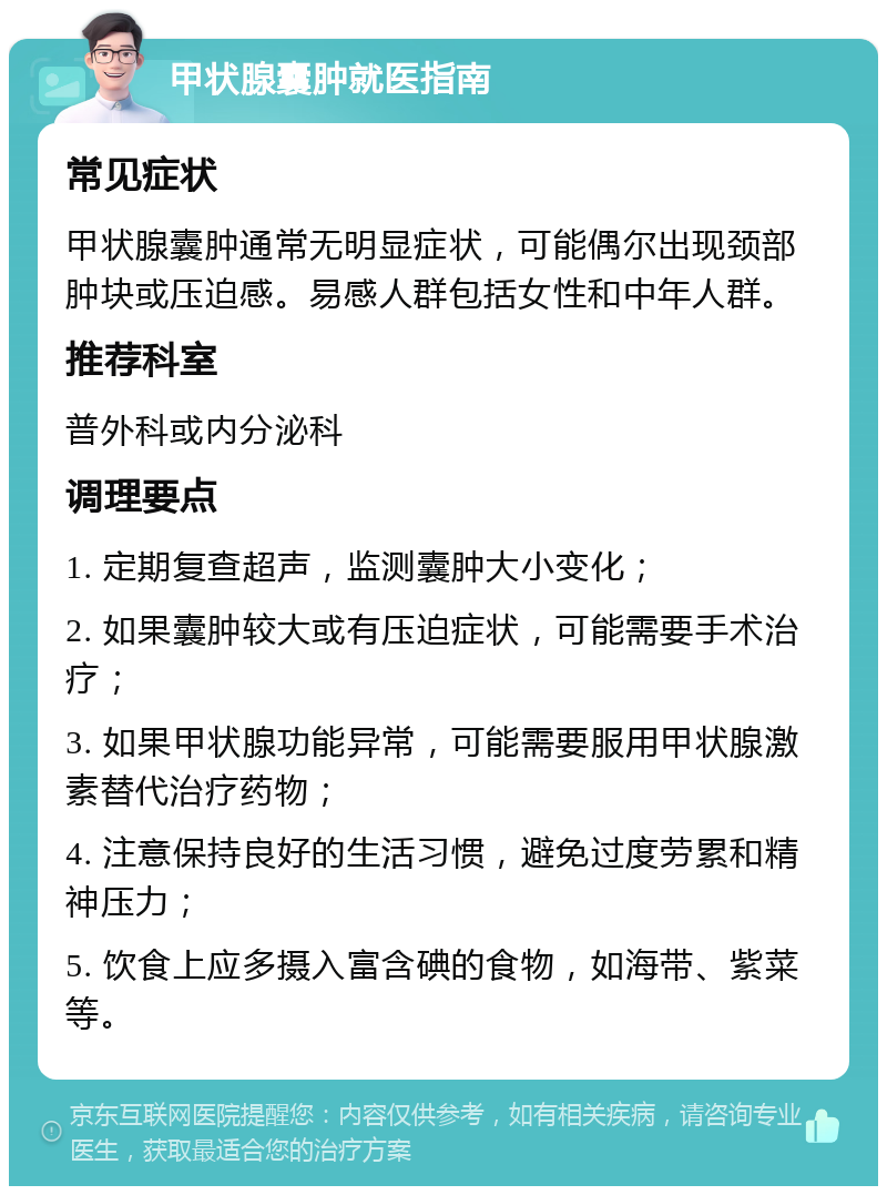 甲状腺囊肿就医指南 常见症状 甲状腺囊肿通常无明显症状，可能偶尔出现颈部肿块或压迫感。易感人群包括女性和中年人群。 推荐科室 普外科或内分泌科 调理要点 1. 定期复查超声，监测囊肿大小变化； 2. 如果囊肿较大或有压迫症状，可能需要手术治疗； 3. 如果甲状腺功能异常，可能需要服用甲状腺激素替代治疗药物； 4. 注意保持良好的生活习惯，避免过度劳累和精神压力； 5. 饮食上应多摄入富含碘的食物，如海带、紫菜等。