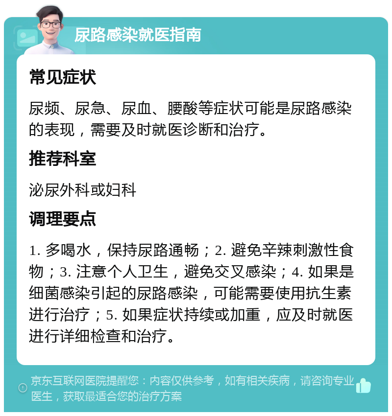 尿路感染就医指南 常见症状 尿频、尿急、尿血、腰酸等症状可能是尿路感染的表现，需要及时就医诊断和治疗。 推荐科室 泌尿外科或妇科 调理要点 1. 多喝水，保持尿路通畅；2. 避免辛辣刺激性食物；3. 注意个人卫生，避免交叉感染；4. 如果是细菌感染引起的尿路感染，可能需要使用抗生素进行治疗；5. 如果症状持续或加重，应及时就医进行详细检查和治疗。