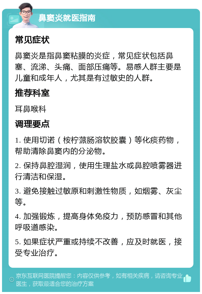 鼻窦炎就医指南 常见症状 鼻窦炎是指鼻窦粘膜的炎症，常见症状包括鼻塞、流涕、头痛、面部压痛等。易感人群主要是儿童和成年人，尤其是有过敏史的人群。 推荐科室 耳鼻喉科 调理要点 1. 使用切诺（桉柠蒎肠溶软胶囊）等化痰药物，帮助清除鼻窦内的分泌物。 2. 保持鼻腔湿润，使用生理盐水或鼻腔喷雾器进行清洁和保湿。 3. 避免接触过敏原和刺激性物质，如烟雾、灰尘等。 4. 加强锻炼，提高身体免疫力，预防感冒和其他呼吸道感染。 5. 如果症状严重或持续不改善，应及时就医，接受专业治疗。