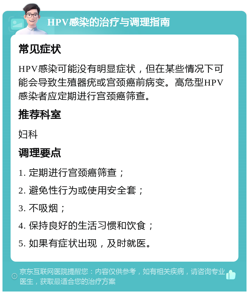 HPV感染的治疗与调理指南 常见症状 HPV感染可能没有明显症状，但在某些情况下可能会导致生殖器疣或宫颈癌前病变。高危型HPV感染者应定期进行宫颈癌筛查。 推荐科室 妇科 调理要点 1. 定期进行宫颈癌筛查； 2. 避免性行为或使用安全套； 3. 不吸烟； 4. 保持良好的生活习惯和饮食； 5. 如果有症状出现，及时就医。