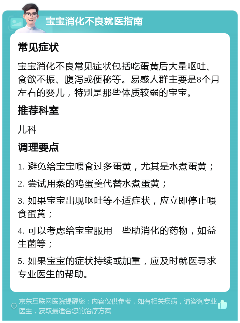 宝宝消化不良就医指南 常见症状 宝宝消化不良常见症状包括吃蛋黄后大量呕吐、食欲不振、腹泻或便秘等。易感人群主要是8个月左右的婴儿，特别是那些体质较弱的宝宝。 推荐科室 儿科 调理要点 1. 避免给宝宝喂食过多蛋黄，尤其是水煮蛋黄； 2. 尝试用蒸的鸡蛋羹代替水煮蛋黄； 3. 如果宝宝出现呕吐等不适症状，应立即停止喂食蛋黄； 4. 可以考虑给宝宝服用一些助消化的药物，如益生菌等； 5. 如果宝宝的症状持续或加重，应及时就医寻求专业医生的帮助。