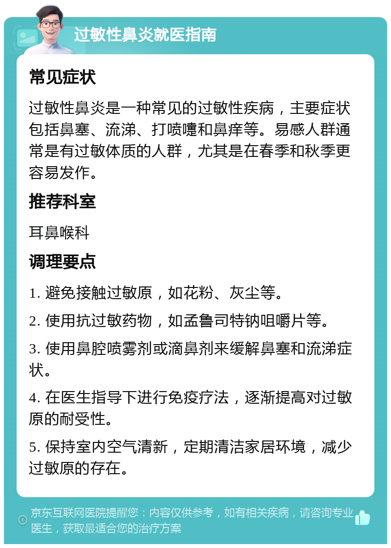 过敏性鼻炎就医指南 常见症状 过敏性鼻炎是一种常见的过敏性疾病，主要症状包括鼻塞、流涕、打喷嚏和鼻痒等。易感人群通常是有过敏体质的人群，尤其是在春季和秋季更容易发作。 推荐科室 耳鼻喉科 调理要点 1. 避免接触过敏原，如花粉、灰尘等。 2. 使用抗过敏药物，如孟鲁司特钠咀嚼片等。 3. 使用鼻腔喷雾剂或滴鼻剂来缓解鼻塞和流涕症状。 4. 在医生指导下进行免疫疗法，逐渐提高对过敏原的耐受性。 5. 保持室内空气清新，定期清洁家居环境，减少过敏原的存在。