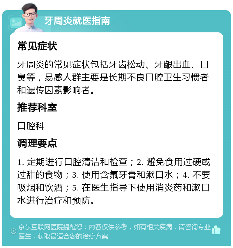 牙周炎就医指南 常见症状 牙周炎的常见症状包括牙齿松动、牙龈出血、口臭等，易感人群主要是长期不良口腔卫生习惯者和遗传因素影响者。 推荐科室 口腔科 调理要点 1. 定期进行口腔清洁和检查；2. 避免食用过硬或过甜的食物；3. 使用含氟牙膏和漱口水；4. 不要吸烟和饮酒；5. 在医生指导下使用消炎药和漱口水进行治疗和预防。