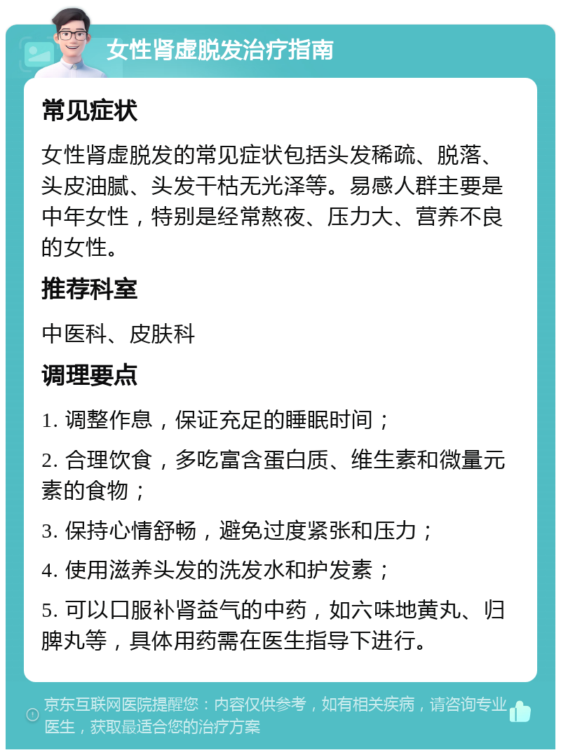 女性肾虚脱发治疗指南 常见症状 女性肾虚脱发的常见症状包括头发稀疏、脱落、头皮油腻、头发干枯无光泽等。易感人群主要是中年女性，特别是经常熬夜、压力大、营养不良的女性。 推荐科室 中医科、皮肤科 调理要点 1. 调整作息，保证充足的睡眠时间； 2. 合理饮食，多吃富含蛋白质、维生素和微量元素的食物； 3. 保持心情舒畅，避免过度紧张和压力； 4. 使用滋养头发的洗发水和护发素； 5. 可以口服补肾益气的中药，如六味地黄丸、归脾丸等，具体用药需在医生指导下进行。